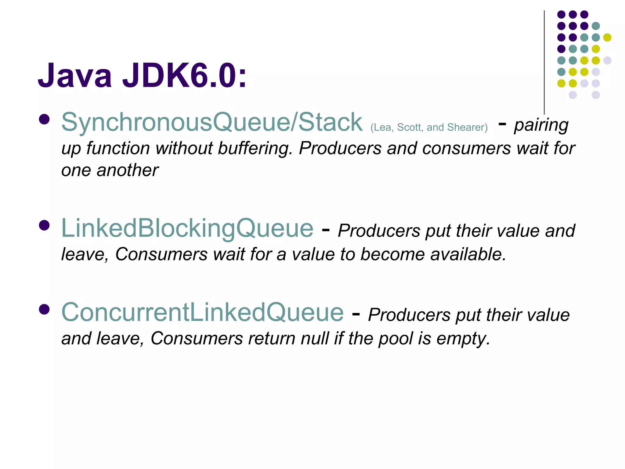 Java JDK6.0:
 SynchronousQueue/Stack

(Lea, Scott, and Shearer)

- pairing

up function without buffering. Producers and consumers wait for
one another
 LinkedBlockingQueue

- Producers put their value and

leave, Consumers wait for a value to become available.
 ConcurrentLinkedQueue

- Producers put their value

and leave, Consumers return null if the pool is empty.

 