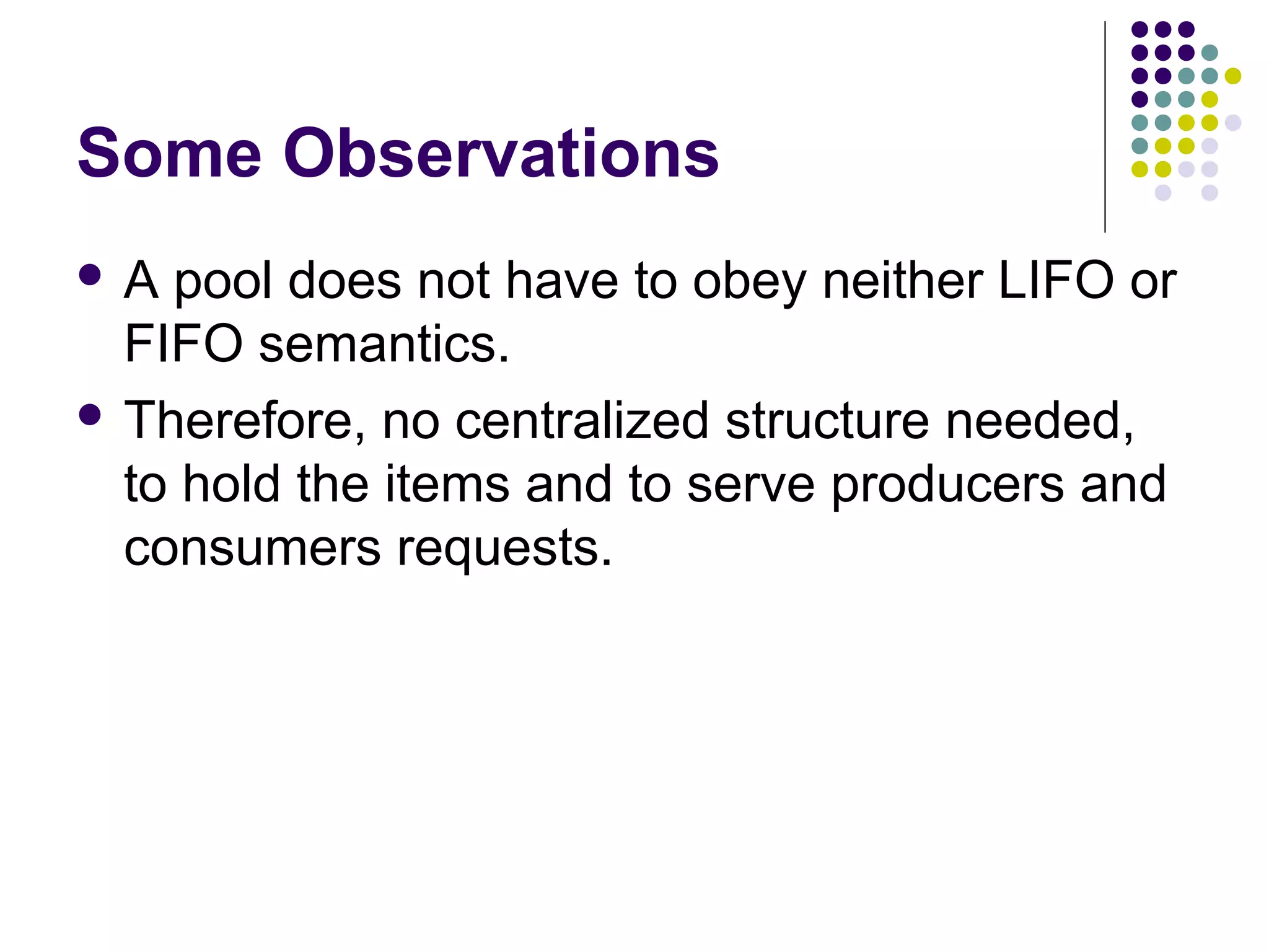 Some Observations
A

pool does not have to obey neither LIFO or
FIFO semantics.
 Therefore, no centralized structure needed,
to hold the items and to serve producers and
consumers requests.

 