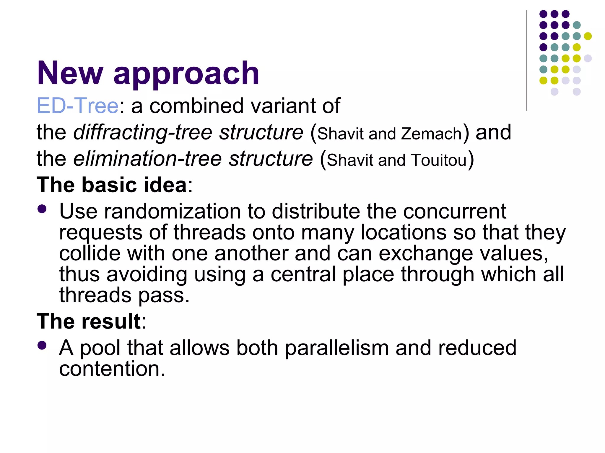 New approach
ED-Tree: a combined variant of
the diffracting-tree structure (Shavit and Zemach) and
the elimination-tree structure (Shavit and Touitou)
The basic idea:
 Use randomization to distribute the concurrent
requests of threads onto many locations so that they
collide with one another and can exchange values,
thus avoiding using a central place through which all
threads pass.
The result:
 A pool that allows both parallelism and reduced
contention.

 