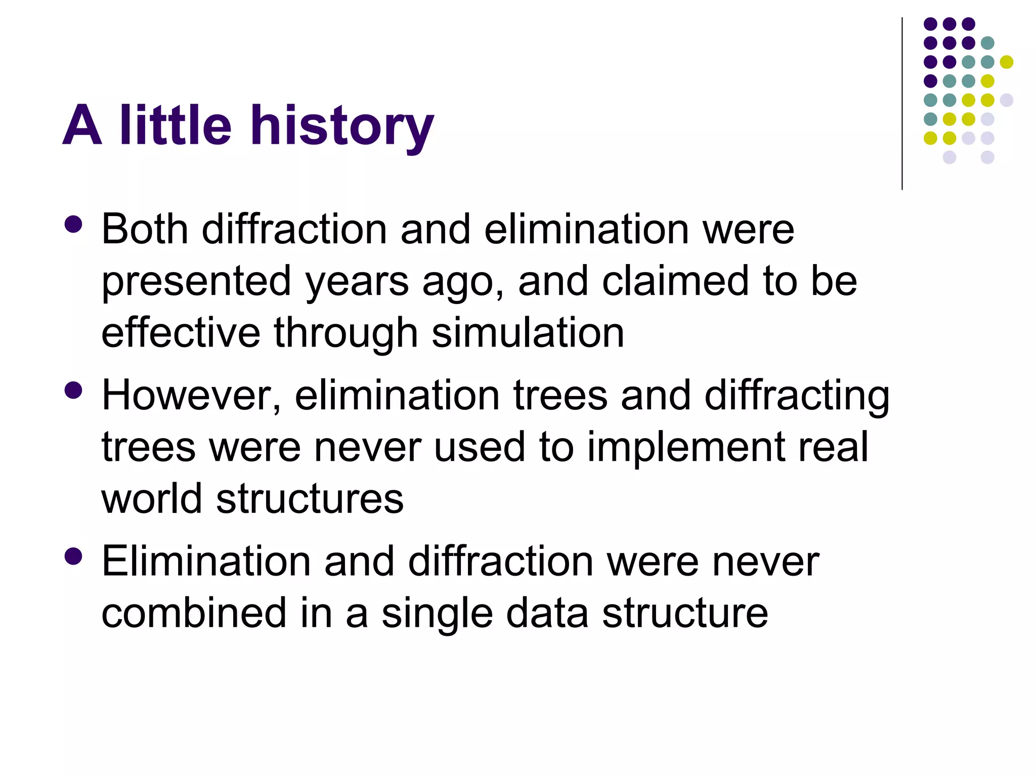 A little history
 Both

diffraction and elimination were
presented years ago, and claimed to be
effective through simulation
 However, elimination trees and diffracting
trees were never used to implement real
world structures
 Elimination and diffraction were never
combined in a single data structure

 