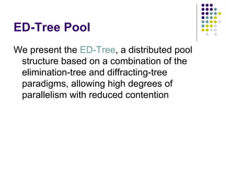ED-Tree Pool
We present the ED-Tree, a distributed pool
structure based on a combination of the
elimination-tree and diffracting-tree
paradigms, allowing high degrees of
parallelism with reduced contention

 