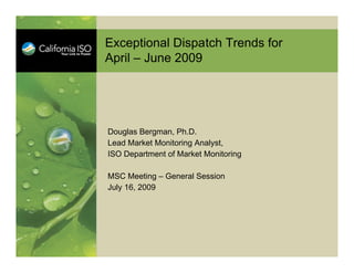 Exceptional Dispatch Trends for
April – June 2009




Douglas Bergman, Ph.D.
Lead Market Monitoring Analyst,
ISO Department of Market Monitoring

MSC Meeting – General Session
July 16, 2009
 