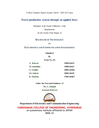 i
A Short Technical Report towards A4018 – EDT (P) Course
Power production system through an applied force
Submitted in the Partial Fulfillment of the
Requirements
for the Award of the Degree of
BACHELOR OF TECHNOLOGY
IN
ELECTRONICS AND COMMUNICATION ENGINEERING
Submitted
By
Team No.: 02
A. Rakesh 19885A0419
M. Sushmitha 19885A0423
G. Nandini 18881A04K6
Ch. Sailesh 18881A04J9
K. Manisha 17881A04K7
Under the Esteemed Guidance of
Ms. C. Padmini
Assistant Professor
Department of Electronics and Communication Engineering
VARDHAMAN COLLEGE OF ENGINEERING, HYDERABAD
an autonomous institute affiliated to JNTUH
2020- 21
 