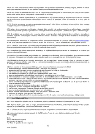 10
Versão 25.04.2014
8.16.2. Não serão computadas questões não respondidas nem questões que contenham, ainda que legível, emenda ou rasura,
assim como questões com mais de uma resposta, mesmo que uma delas esteja correta.
8.16.3. Não poderá ser feita nenhuma marca fora do campo reservado às respostas ou à assinatura, pois qualquer marca poderá
ser lida pelas leitoras ópticas, prejudicando o desempenho do candidato.
8.17. O candidato somente poderá retirar-se do local de aplicação da(s) prova(s) depois de decorrido o prazo de 50% (cinquenta
por cento) do tempo de sua duração, não podendo levar o caderno de questões, a folha de respostas e, se for o caso, de
redação.
8.17.1. Deverão permanecer em cada uma das salas de prova os 3 (três) últimos candidatos, até que o último deles entregue
sua(s) prova(s), assinando termo respectivo.
8.18. Após o término do prazo previsto para a duração da(s) prova(s), não será concedido tempo adicional para o candidato
continuar respondendo questão ou procedendo à transcrição para a folha de respostas e, se for o caso, para a folha de redação.
8.19. O candidato que, eventualmente, necessitar alterar ou corrigir algum dado cadastral, deverá efetuar a correção em
formulário específico fornecido pela Fundação VUNESP, datado e assinado, e entregar ao fiscal da sala no dia da aplicação
da(s) prova(s).
8.20. Um exemplar, em branco, do caderno de questões estará disponível no site da Fundação VUNESP (www.vunesp.com.br),
no link “prova” na respectiva página do Concurso, a partir das 14 horas do 1º dia útil subsequente à aplicação da(s) prova(s).
8.21. A Fundação VUNESP e o Tribunal de Justiça do Estado do Pará não se responsabilizarão por danos, perda ou extravio de
documentos e/ou de objetos ocorridos no prédio de realização da(s) prova(s).
8.22. O candidato que queira fazer alguma reclamação ou sugestão deverá procurar a sala de coordenação no local em que
estiver prestando a(s) prova(s).
8.23. Quando, após a(s) prova(s), for constatado, por meio eletrônico, estatística, visual ou grafológico, ter o candidato utilizado
de processos ilícitos para sua realização, sua prova será anulada e, em consequência, será eliminado do Concurso.
8.24. Motivarão a eliminação do candidato, sem prejuízo das sanções cíveis e penais cabíveis, a burla ou a tentativa de burla a
quaisquer das normas definidas neste Edital ou a outras relativas ao Concurso, aos comunicados, às instruções ao candidato ou
às instruções constantes da prova.
8.25. Será excluído do Concurso o candidato que, além das demais hipóteses previstas neste Edital:
a) apresentar-se após o horário estabelecido para a realização da(s) prova(s);
b) apresentar-se à(s) prova(s) em outro local que não seja o previsto no Edital de Convocação;
c) não comparecer à(s) prova(s), seja qual for o motivo alegado;
d) não apresentar documento de identificação conforme previsto neste Edital;
e) ausentar-se da sala de realização da(s) prova(s) sem o acompanhamento de um fiscal;
f) retirar-se do local de realização da(s) prova(s) antes de decorrido 50% do tempo estabelecido para a sua duração;
g) for surpreendido, durante a realização da(s) prova(s), em comunicação com outras pessoas, bem como utilizando-se de livro,
anotação, impressos não permitidos ou máquina calculadora;
h) estiver portando qualquer tipo de equipamento eletrônico de comunicação ligado ou fazendo uso de quaisquer destes no
local de realização da(s) prova(s);
i) estiver fazendo uso de óculos de sol, boné, gorro ou chapéu;
j) lançar mão de meios ilícitos para execução da(s) prova(s);
k) não devolver integralmente o material solicitado ao final da(s) prova(s);
l) ausentar-se da sala de prova(s) levando material sem autorização;
m) estiver portando arma branca ou de fogo, ainda que possua o respectivo porte;
n) perturbar, de qualquer modo, a ordem dos trabalhos;
o) agir com incorreção ou descortesia para com qualquer membro da equipe encarregada pela aplicação da(s) prova(s).
9. DA PROVA OBJETIVA
9.1. A prova objetiva visa avaliar o grau de conhecimento teórico do candidato, necessário ao desempenho do cargo.
9.1.1. A prova objetiva, para todos os cargos, de caráter eliminatório e classificatório, será composta de 70 (setenta) questões
objetivas de múltipla escolha, com 5 (cinco) alternativas cada uma.
9.2. As questões da prova objetiva versarão sobre o conteúdo programático constante no Anexo III deste Edital.
9.3. A prova objetiva será avaliada na escala de 0 a 100 pontos. A nota da prova objetiva será obtida pela fórmula:
NPO = Nax100
Tq
Onde:
NPO = Nota da prova objetiva
Na = Número de acertos
Tq = Total de questões da prova objetiva
 