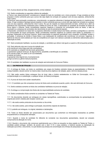 12
Versão 25.04.2014
10.5. A prova deverá ser feita, obrigatoriamente, à tinta indelével.
10.6. Serão considerados os seguintes critérios de avaliação:
a) Tema e seu desenvolvimento: considera-se a relação do texto do candidato com o tema proposto. A fuga completa ao tema
proposto é motivo suficiente para que a prova não seja objeto de correção em qualquer outro de seus aspectos, atribuindo-lhe
nota 0 (zero).
b) Estrutura: para pontuação considera-se, conjuntamente, os aspectos referentes à tipologia textual proposta e à coerência das
ideias. A fuga completa à tipologia textual proposta é motivo suficiente para que a prova não seja objeto de correção em qualquer
outro de seus aspectos, atribuindo-lhe nota 0 (zero). No que diz respeito ao desenvolvimento do texto, verificar-se-á, além da
pertinência dos argumentos mobilizados para a defesa do ponto de vista, a capacidade do candidato de encadear as ideias de
forma lógica e coerente. Serão considerados aspectos negativos a presença de contradições entre as ideias, a falta de
conclusão ou a presença de conclusões não decorrentes do que foi previamente exposto.
c) Expressão: consideram-se nesse item os aspectos referentes à coesão textual (nas frases, períodos e parágrafos) e o domínio
da norma-padrão da língua portuguesa. Serão considerados aspectos negativos as quebras entre frases ou parágrafos e o
emprego inadequado de recursos coesivos. Serão examinados os aspectos gramaticais como ortografia, morfologia, sintaxe e
pontuação. A presença de clichês e frases feitas e uso inadequado de vocábulos são ocorrências, em princípio, negativas. A
fluência do discurso será avaliada por meio da competência em expor com clareza e precisão os elementos selecionados para a
elaboração do texto.
10.7. Será considerado habilitado, na prova de redação, o candidato que obtiver nota igual ou superior a 50 (cinquenta) pontos;
10.8. Será atribuída nota zero à prova de redação que:
a) for escrita em outra língua que não a portuguesa;
b) for assinada ou redigida fora dos locais apropriados;
c) apresentar qualquer sinal que, de alguma forma, possibilite a identificação do candidato;
d) for escrita a lápis, em parte ou em sua totalidade;
e) estiver em branco;
f) apresentar letra ilegível e/ou incompreensível;
g) fugir ao tema ou gênero textual propostos;
10.9. O candidato não habilitado na prova de redação será eliminado do Concurso Público.
11. DA PROVA DE TÍTULOS
11.1. A entrega de títulos, por todos os candidatos aos cargos de Analista Judiciário (todas as especialidades) e Oficial de
Justiça Avaliador, deverá ocorrer na mesma data e local da prova objetiva e de redação, após o término dessas provas.
11.2. Não serão aceitos títulos entregues fora do local, data e horário estabelecidos no Edital de Convocação, nem a
complementação ou a substituição, a qualquer tempo, de títulos já entregues.
11.3. A prova de títulos terá caráter classificatório.
11.3.1. O candidato que não comparecer à prova de títulos será considerado ausente, porém, não será eliminado do Concurso.
11.4. Serão avaliados somente os títulos dos candidatos habilitados na prova de redação.
11.5. A entrega e a comprovação dos títulos são de responsabilidade exclusiva do candidato.
11.6. Serão considerados títulos somente os constantes na Tabela de Títulos.
11.7. Os documentos deverão ser entregues em cópias reprográficas, autenticadas ou acompanhadas da apresentação do
original para serem vistadas pelo receptor, sendo que:
11.7.1. não serão aceitos protocolos de documentos ou fac-símile;
11.7.2. não serão aceitos, para entrega e pontuação, documentos originais de diplomas;
11.7.3. poderão ser entregues, no original, atestados e declarações.
11.8. Todos os títulos deverão ser comprovados por documentos que contenham as informações necessárias ao perfeito
enquadramento e consequente valoração.
11.8.1. Quando o nome do candidato for diferente do constante nos documentos apresentados, deverá ser anexado
comprovante de alteração do nome.
11.8.2. Quando o documento não comprovar explicitamente que o título se enquadra na área exigida na Tabela de Títulos, o
candidato poderá entregar, também, de acordo com o item 11.10. e seus subitens, o histórico escolar ou declaração da
instituição que emitiu o documento, no qual declara a(s) área(s) de concentração e/ou linha(s) de pesquisa(s) do título.
 