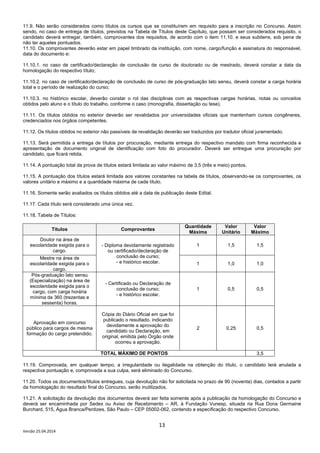 13
Versão 25.04.2014
11.9. Não serão considerados como títulos os cursos que se constituírem em requisito para a inscrição no Concurso. Assim
sendo, no caso de entrega de títulos, previstos na Tabela de Títulos deste Capítulo, que possam ser considerados requisito, o
candidato deverá entregar, também, comprovantes dos requisitos, de acordo com o item 11.10. e seus subitens, sob pena de
não ter aqueles pontuados.
11.10. Os comprovantes deverão estar em papel timbrado da instituição, com nome, cargo/função e assinatura do responsável,
data do documento e:
11.10.1. no caso de certificado/declaração de conclusão de curso de doutorado ou de mestrado, deverá constar a data da
homologação do respectivo título;
11.10.2. no caso de certificado/declaração de conclusão de curso de pós-graduação lato sensu, deverá constar a carga horária
total e o período de realização do curso;
11.10.3. no histórico escolar, deverão constar o rol das disciplinas com as respectivas cargas horárias, notas ou conceitos
obtidos pelo aluno e o título do trabalho, conforme o caso (monografia, dissertação ou tese).
11.11. Os títulos obtidos no exterior deverão ser revalidados por universidades oficiais que mantenham cursos congêneres,
credenciados nos órgãos competentes.
11.12. Os títulos obtidos no exterior não passíveis de revalidação deverão ser traduzidos por tradutor oficial juramentado.
11.13. Será permitida a entrega de títulos por procuração, mediante entrega do respectivo mandato com firma reconhecida e
apresentação de documento original de identificação com foto do procurador. Deverá ser entregue uma procuração por
candidato, que ficará retida.
11.14. A pontuação total da prova de títulos estará limitada ao valor máximo de 3,5 (três e meio) pontos.
11.15. A pontuação dos títulos estará limitada aos valores constantes na tabela de títulos, observando-se os comprovantes, os
valores unitário e máximo e a quantidade máxima de cada título.
11.16. Somente serão avaliados os títulos obtidos até a data de publicação deste Edital.
11.17. Cada título será considerado uma única vez.
11.18. Tabela de Títulos:
Títulos Comprovantes
Quantidade
Máxima
Valor
Unitário
Valor
Máximo
Doutor na área de
escolaridade exigida para o
cargo.
- Diploma devidamente registrado
ou certificado/declaração de
conclusão de curso;
- e histórico escolar.
1 1,5 1,5
Mestre na área de
escolaridade exigida para o
cargo.
1 1,0 1,0
Pós-graduação lato sensu
(Especialização) na área de
escolaridade exigida para o
cargo, com carga horária
mínima de 360 (trezentas e
sessenta) horas.
- Certificado ou Declaração de
conclusão de curso;
- e histórico escolar.
1 0,5 0,5
Aprovação em concurso
público para cargos de mesma
formação do cargo pretendido.
Cópia do Diário Oficial em que foi
publicado o resultado, indicando
devidamente a aprovação do
candidato ou Declaração, em
original, emitida pelo Órgão onde
ocorreu a aprovação.
2 0,25 0,5
TOTAL MÁXIMO DE PONTOS 3,5
11.19. Comprovada, em qualquer tempo, a irregularidade ou ilegalidade na obtenção do título, o candidato terá anulada a
respectiva pontuação e, comprovada a sua culpa, será eliminado do Concurso.
11.20. Todos os documentos/títulos entregues, cuja devolução não for solicitada no prazo de 90 (noventa) dias, contados a partir
da homologação do resultado final do Concurso, serão inutilizados.
11.21. A solicitação da devolução dos documentos deverá ser feita somente após a publicação da homologação do Concurso e
deverá ser encaminhada por Sedex ou Aviso de Recebimento – AR, à Fundação Vunesp, situada na Rua Dona Germaine
Burchard, 515, Água Branca/Perdizes, São Paulo – CEP 05002-062, contendo a especificação do respectivo Concurso.
 