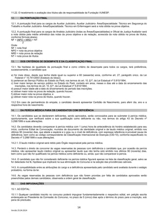 14
Versão 25.04.2014
11.22. O recebimento e avaliação dos títulos são de responsabilidade da Fundação VUNESP.
12. DA PONTUAÇÃO FINAL
12.1. A pontuação final para os cargos de Auxiliar Judiciário, Auxiliar Judiciário- Área/Especialidade: Técnico em Segurança do
Trabalho e Auxiliar Judiciário- Área/Especialidade: Técnico em Enfermagem será a nota obtida na prova objetiva.
12.2. A pontuação final para os cargos de Analista Judiciário (todas as Áreas/Especialidades) e Oficial de Justiça Avaliador será
a nota obtida pela média aritmética das notas da prova objetiva e de redação, acrescida da nota obtida na prova de títulos,
conforme fórmula abaixo:
NF = (NPO + NRD) + NT
2
Onde:
NF = nota final
NPO = nota da prova objetiva
NRD = nota prova de redação
NT = nota prova de títulos
13. DOS CRITÉRIOS DE DESEMPATE E DA CLASSIFICAÇÃO FINAL
13.1. Na hipótese de igualdade da pontuação final e como critério de desempate para todos os cargos, terá preferência,
sucessivamente, o candidato que:
a) for mais idoso, desde que tenha idade igual ou superior a 60 (sessenta) anos, conforme art. 27, parágrafo único, da Lei
Federal n° 10.741/2003 (Estatuto do Idoso);
b) pertencer ao Serviço Público do Estado do Pará, nos termos do art. 10, §1º, da Lei Estadual nº 5.810/1994;
c) tiver maior tempo de serviço público no Estado do Pará, contado em anos, meses e dias até a data do encerramento das
inscrições, nos termos do art. 10, §1º, da Lei Estadual nº 5.810/1994;
d) possuir maior idade até a data do encerramento do período das inscrições;
e) obtiver maior nota na prova de redação, quando houver;
f) obtiver maior nota na prova objetiva; e
g) obtiver maior nota na prova de títulos, quando houver.
13.2 Em caso de permanência do empate, o candidato deverá apresentar Certidão de Nascimento, para aferir dia, ano e a
respectiva hora de nascimento.
14. DA PERÍCIA MÉDICA PARA OS CANDIDATOS COM DEFICIÊNCIA
14.1. Os candidatos que se declararem deficientes, sendo aprovados, serão convocados para se submeter à perícia médica,
oportunamente, que verificará sobre a sua qualificação como deficiente ou não, nos termos do artigo 43 do Decreto nº
3.298/1999 e suas alterações.
14.2. Os candidatos deverão comparecer à perícia médica com 1 (uma) hora de antecedência do horário estabelecido para seu
início, conforme Edital de Convocação, munidos de documento de identidade original e de laudo médico original, emitido nos
últimos 90 (noventa) dias, que ateste a espécie e o grau ou o nível de deficiência, com expressa referência à provável causa da
deficiência, bem como ao código correspondente da Classificação Internacional de Doenças (CID-10), conforme especificado no
Decreto nº 3.298/1999 e suas alterações.
14.2.1. O laudo médico original será retido pelo Órgão responsável pela perícia médica.
14.3. Perderá o direito de concorrer às vagas reservadas às pessoas com deficiência o candidato que, por ocasião da perícia
médica, não apresentar laudo médico original ou apresentar laudo que não tenha sido emitido nos últimos 90 (noventa) dias,
bem como que não for qualificado na perícia médica como deficiente ou, ainda, que não comparecer à perícia.
14.4. O candidato que não for considerado deficiente na perícia médica figurará apenas na lista de classificação geral, salvo se
for detectada má fé, hipótese que implicará na sua eliminação do Concurso e na adoção das providências cabíveis.
14.5. A compatibilidade entre as atribuições do cargo e a deficiência apresentada pelo candidato será avaliada durante o estágio
probatório, na forma da lei.
14.6. As vagas reservadas às pessoas com deficiência que não forem providas por falta de candidatos aprovados serão
preenchidas pelos demais candidatos, observada a ordem geral de classificação.
15. DAS IMPUGNAÇÔES
15.1. AO EDITAL:
15.1.1 Qualquer candidato inscrito no concurso poderá impugnar fundamentadamente o respectivo edital, em petição escrita
endereçada ao Presidente da Comissão do Concurso, no prazo de 5 (cinco) dias após o término do prazo para a inscrição, sob
pena de preclusão.
 