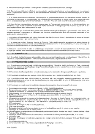 16
Versão 25.04.2014
d) lista com a classificação por Polo e pontuação dos candidatos portadores de deficiência, por cargo.
17.3. O primeiro candidato com deficiência ou necessidades especiais classificado no concurso público será nomeado para
ocupar a vaga conforme previsão contida no item 6.1 deste Edital, respeitado tal percentual de reserva de vagas para as demais
nomeações.
17.4. As vagas reservadas aos candidatos com deficiência ou necessidades especiais que não forem providas por falta de
candidatos, por reprovação no concurso ou por não enquadramento como deficiente na perícia médica serão preenchidas pelos
demais candidatos da ampla concorrência, habilitados no respectivo Polo, com estrita observância da ordem classificatória.
17.5. Caso não haja mais candidatos aprovados para as vagas do Polo na ampla concorrência ou na lista de candidatos com
deficiência, a vaga deverá ser ofertada ao candidato melhor classificado na lista geral, prevista na alínea “a”, do item 16.2, e
assim sucessivamente, até o preenchimento da vaga.
17.5.1. O candidato que aquiescer à oferta perderá o seu direito à classificação no Polo para o qual concorreu. Caso recuse, não
perderá o seu direito à classificação no Polo para o qual concorreu, podendo a oferta recair para o próximo classificado na lista
geral e, assim, sucessivamente.
17.6. O cadastro de reserva vigerá pelo mesmo período em que viger o concurso público a ser realizado ou até que se esgotem
os candidatos aprovados, o que ocorrer primeiro.
17.7. As vagas que surgirem durante a vigência do Concurso Público serão destinadas ao cadastro de reserva deste e do
Concurso de remoção, sendo convocado um candidato do cadastro de reserva do Concurso Público para cada convocação de
candidato do cadastro de reserva do Concurso de Remoção.
17.8. Havendo o chamamento de todos os candidatos que compuserem o cadastro de reserva do Concurso de Remoção, todas
as vagas que surgirem serão destinadas ao preenchimento de vagas do cadastro de reserva do Concurso Público.
18. DA HOMOLOGAÇÃO
18.1. O resultado final do Concurso, após decididos todos os recursos interpostos, será homologado pelo Tribunal Pleno do
Tribunal de Justiça do Estado do Pará e publicado no Diário Eletrônico da Justiça do Estado do Pará.
19. DO PROVIMENTO DO CARGO
19.1. O provimento dos cargos ficará a critério da Administração do Tribunal de Justiça do Estado do Pará e obedecerá,
rigorosamente, à ordem de classificação por Cargo/Polo de Classificação, conforme a opção feita no ato da inscrição, ressalvada
a hipótese prevista no item 16.5.
19.2. O candidato classificado poderá ser nomeado para qualquer uma das cidades abrangidas pelo Polo para o qual optou.
19.3. O candidato nomeado que, por qualquer motivo, não tomar posse terá o ato de nomeação tornado sem efeito.
19.4. O candidato poderá, após a homologação do concurso e até a sua nomeação, apresentar requerimento, por escrito,
solicitando posicionamento no final da lista dos classificados, uma única vez (art. 22-A da Lei n. 5810/94), ou ainda, firmar termo
de desistência da nomeação.
19.5. O candidato convocado para nomeação deverá apresentar os seguintes documentos para fins de posse:
a) Comprovação dos requisitos constantes do Capítulo 2 – DOS CARGOS deste Edital;
b) Comprovação dos requisitos enumerados no Capítulo 3 - DOS REQUISITOS PARA A INVESTIDURA NO CARGO;
c) Certidão de nascimento ou casamento, com as respectivas averbações, se for o caso;
d) Título de eleitor, com o comprovante de votação na última eleição ou certidão de quitação eleitoral;
e) Certificado de Reservista ou de Dispensa de Incorporação, para os candidatos do sexo masculino;
f) Cédula de Identidade;
g) Cópia da última declaração de Imposto de Renda apresentada à Secretaria da Receita Federal, com o respectivo recibo, e as
devidas atualizações e/ou complementações ou, no caso de o nomeado não ser declarante, declaração firmada por ele
próprio, nos termos da Lei nº 8.730/1993, Lei nº 8.429/1992 e Instrução Normativa nº 05/94-TCU;
h) CPF regularizado;
i) Documento de inscrição no PIS ou PASEP, se houver;
j) Duas fotos 3x4 recentes;
k) Declaração, de próprio punho de acumulação de cargo ou função pública, quando for o caso, ou sua negativa;
l) Declaração de parentesco, feita de próprio punho;
m) Certidão negativa de antecedentes criminais relativa aos últimos cinco anos emitidos pela Justiça Estadual, Federal, Militar
Federal e Militar Estadual;
n) Declaração firmada pelo nomeado de que requereu o cancelamento ou a licença da inscrição na OAB, se for o caso;
p) Curriculum Vitae;
q) Declaração firmada pelo nomeado de que percebe (ou não) proventos de inatividade, seja pela União, por Estado ou por
Município;
s) Comprovante de residência;
t) outros documentos que o Tribunal de Justiça do Estado do Pará julgue necessários.
 