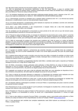 17
Versão 25.04.2014
19.6. Não serão aceitos protocolos dos documentos exigidos, nem cópias não autenticadas.
19.7. Além da apresentação dos documentos relacionados no item 18.5 deste Capítulo, a posse do candidato ficará
condicionada à realização de inspeção médica, mediante a apresentação de laudo médico de sanidade física e mental expedido
pela Junta Médica do Tribunal de Justiça do Estado do Pará.
19.7.1. Os candidatos classificados para vagas reservadas a deficientes também deverão cumprir o disposto no item 18.7., sem
prejuízo das exigências estabelecidas no Capítulo 6 - DOS CANDIDATOS COM DEFICIÊNCIA deste Edital.
19.7.2. A Administração convocará os candidatos para a inspeção médica constante do item 18.7. e os informará dos exames
laboratoriais e complementares a serem por eles apresentados naquela ocasião.
19.7.2.1 Os exames laboratoriais e complementares serão realizados às expensas dos candidatos e servirão como elementos
subsidiários à inspeção médica constante do item 18.7.
19.7.3. Dado o seu caráter eliminatório, o não comparecimento à inspeção médica até a data limite estipulada pela
Administração, tornará sem efeito a sua nomeação.
19.8. Os candidatos que não apresentarem os documentos no prazo previsto em lei, bem como os que não tomarem posse,
serão desclassificados e excluídos do Concurso para todos os fins.
19.9. O Tribunal de Justiça do Estado do Pará, no momento do recebimento dos documentos para a posse, afixará 1 (uma) foto
3x4 do candidato no Cartão de Autenticação Digital - CAD e, na sequência, coletará a assinatura do candidato e procederá à
autenticação digital no Cartão, para confirmação dos dados: digitais e/ou assinaturas solicitadas no dia da realização das provas.
19.10. A falta de comprovação de qualquer dos requisitos para investidura até a data da posse ou a prática de falsidade
ideológica em prova documental acarretará cancelamento da inscrição do candidato, sua eliminação do respectivo Concurso
Público e anulação de todos os atos com respeito a ele praticados pelo Tribunal, ainda que já tenha sido publicado o Edital de
Homologação do resultado final, sem prejuízo das sanções legais cabíveis.
20. DAS DISPOSIÇÕES FINAIS
20.1. A inscrição do candidato implicará o conhecimento das presentes instruções e a aceitação tácita das condições do
Concurso Público, tais como se acham estabelecidas no Edital e nas normas legais pertinentes, das quais não poderá alegar
desconhecimento.
20.2. A qualquer tempo poder-se-á anular a inscrição, prova e/ou tornar sem efeito a nomeação do candidato, em todos os atos
relacionados ao Concurso Público, quando constatada a omissão, declaração falsa ou diversa da que devia ser escrita, com a
finalidade de prejudicar direito ou criar obrigação.
20.2.1. Comprovada a inexatidão ou irregularidades descritas neste Edital, o candidato estará sujeito a responder por Falsidade
Ideológica de acordo com o artigo 299 do Código Penal.
20.3. Os Editais, comunicados e demais publicações serão publicados no Diário Eletrônico da Justiça do Estado do Pará e
disponíveis no site da Fundação VUNESP até a homologação do Concurso Público, sendo de inteira responsabilidade do
candidato o seu acompanhamento, não podendo ser alegado qualquer tipo de desconhecimento.
20.4. Legislação com entrada em vigor após a data de publicação deste Edital, bem como alterações em dispositivos de lei e
atos normativos a ele posteriores, não serão objeto de avaliação nas provas do Concurso Público.
20.5. Todos os cálculos de pontuação referentes ao Julgamento e à Classificação dos candidatos serão realizados com duas
casas decimais, arredondando-se para cima sempre que a terceira casa decimal for maior ou igual a cinco.
20.6. O Concurso Público terá validade de 2 (dois) anos, a contar da data da publicação da homologação do resultado final,
podendo ser prorrogado uma única vez por igual período, a critério do Tribunal de Justiça do Estado do Pará.
20.7. As despesas relativas à participação do candidato no Concurso Público e à apresentação para posse e exercício correrão
às expensas do próprio candidato.
20.8. Prescreverá em um ano, a contar da data em que for publicada a homologação do resultado final, o direito de ação contra
quaisquer atos relativos a este Concurso Público.
20.9. O Presidente do Tribunal de Justiça do Estado do Pará reserva-se o direito de proceder às nomeações em número que
atenda ao interesse e às necessidades do serviço, de acordo com a disponibilidade orçamentária e o número de vagas
existentes.
20.10. Todos os atos relativos ao presente Concurso Público, convocações, avisos e comunicados serão publicados no Diário
Eletrônico da Justiça do Estado do Pará e disponibilizados nos sites da Fundação VUNESP (www.vunesp.com.br).
20.11. O não atendimento pelo candidato das condições estabelecidas neste Edital implicará sua eliminação do Concurso
Público, a qualquer tempo.
 