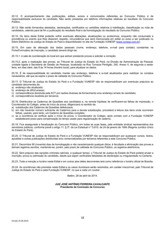 18
Versão 25.04.2014
20.12. O acompanhamento das publicações, editais, avisos e comunicados referentes ao Concurso Público é de
responsabilidade exclusiva do candidato. Não serão prestadas por telefone informações relativas ao resultado do Concurso
Público.
20.13. Não serão fornecidos atestados, declarações, certificados ou certidões relativos à habilitação, classificação ou nota de
candidatos, valendo para tal fim a publicação do resultado final e da homologação do resultado do Concurso Público.
20.14. Os itens deste Edital poderão sofrer eventuais alterações, atualizações ou acréscimos, enquanto não consumada a
providência ou evento que lhes disserem respeito, circunstância que será mencionada em edital ou aviso a ser publicado no
Diário Eletrônico da Justiça do Estado do Pará e disponibilizado no site da Fundação VUNESP (www.vunesp.com.br).
20.15. Em caso de alteração dos dados pessoais (nome, endereço, telefone, e-mail para contato) constantes na
Ficha/Formulário de Inscrição, o candidato deverá dirigir-se:
20.15.1. à sala de coordenação do local em que estiver prestando provas e solicitar a correção;
20.15.2. após a realização das provas, ao Tribunal de Justiça do Estado do Pará, na Divisão de Administração de Pessoal,
unidade ligada à Secretaria de Gestão de Pessoas, localizada na Rua Tomazia Perdigão, 240, Anexo II, de segunda a sexta-
feira, em dias úteis, das 8 às 14 horas (horário local), para atualizar os dados.
20.16. É de responsabilidade do candidato manter seu endereço, telefone e e-mail atualizados para viabilizar os contatos
necessários, até que se expire o prazo de validade do Concurso Público.
20.17. O Tribunal de Justiça do Estado do Pará e a Fundação VUNESP não se responsabilizam por eventuais prejuízos ao
candidato decorrentes de:
a) endereço não atualizado;
b) endereço de difícil acesso;
c) correspondência devolvida pela ECT por razões diversas de fornecimento e/ou endereço errado do candidato;
d) correspondência recebida por terceiros.
20.18. Distribuídos os Cadernos de Questões aos candidatos e, na remota hipótese de verificarem-se falhas de impressão, o
Coordenador do Colégio, antes do início da prova, diligenciará no sentido de:
a) substituição dos Cadernos de Questões defeituosos;
b) em não havendo número suficiente de Cadernos para a devida substituição, procederá à leitura dos itens onde ocorreram
falhas, usando, para tanto, um Caderno de Questões completo;
c) se a ocorrência se verificar após o início da prova, o Coordenador do Colégio, após contato com a Fundação VUNESP
estabelecerá prazo para compensação do tempo usado para regularização do caderno.
20.19. Fica assegurada a fiscalização do Concurso Público, em todas as suas fases, pela entidade sindical representativa dos
servidores públicos, conforme prevê o artigo 11, § 3º, da Lei Estadual n.º 5.810, de 24 de janeiro de 1994 (Regime Jurídico Único
do Estado do Pará).
20.20. O Tribunal de Justiça do Estado do Pará e a Fundação VUNESP não se responsabilizam por quaisquer cursos, textos,
apostilas e outras publicações distribuídas e/ou comercializadas por terceiros referentes a este Concurso Público.
20.21. Decorridos 90 (noventa) dias da homologação e não caracterizando qualquer óbice, é facultada a eliminação das provas e
demais registros escritos, mantendo-se, porém, pelo prazo de validade do Concurso Público, os registros eletrônicos.
20.22. Sem prejuízo das sanções criminais cabíveis, a qualquer tempo, o Tribunal de Justiça do Estado do Pará poderá anular a
inscrição, prova ou admissão do candidato, desde que sejam verificadas falsidades de declaração ou irregularidade no Certame.
20.23. Toda a menção a horário neste Edital e em outros atos deles decorrentes terá como referência o horário oficial de Brasília.
20.24. As ocorrências não previstas neste Edital e os casos duvidosos serão resolvidos, em caráter irrecorrível, pelo Tribunal de
Justiça do Estado do Pará e pela Fundação VUNESP, no que a cada um couber.
Belém, 28 de abril de 2014.
JUIZ JOSÉ ANTÔNIO FERREIRA CAVALCANTE
Presidente da Comissão de Concurso
 