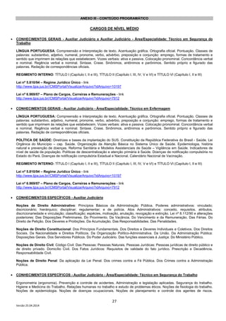 27
Versão 25.04.2014
ANEXO III - CONTEÚDO PROGRAMÁTICO
CARGOS DE NÍVEL MÉDIO
• CONHECIMENTOS GERAIS - Auxiliar Judiciário e Auxiliar Judiciário - Área/Especialidade: Técnico em Segurança do
Trabalho
LÍNGUA PORTUGUESA: Compreensão e Interpretação de texto. Acentuação gráfica. Ortografia oficial. Pontuação. Classes de
palavras: substantivo, adjetivo, numeral, pronome, verbo, advérbio, preposição e conjunção: emprego, formas de tratamento e
sentido que imprimem às relações que estabelecem. Vozes verbais: ativa e passiva. Colocação pronominal. Concordância verbal
e nominal. Regência verbal e nominal. Sintaxe. Crase. Sinônimos, antônimos e parônimos. Sentido próprio e figurado das
palavras. Redação de correspondências oficiais.
REGIMENTO INTERNO: TÍTULO I (Capítulo I, II e III), TÍTULO II (Capítulo I, III, IV, V e VI) e TÍTULO VI (Capítulo I, II e III)
Lei nº 5.810/94 – Regime Jurídico Único - link
http://www.tjpa.jus.br//CMSPortal/VisualizarArquivo?idArquivo=10197
Lei nº 6.969/07 – Plano de Cargos, Carreiras e Remunerações - link
http://www.tjpa.jus.br//CMSPortal/VisualizarArquivo?idArquivo=7912
• CONHECIMENTOS GERAIS - Auxiliar Judiciário - Área/Especialidade: Técnico em Enfermagem
LÍNGUA PORTUGUESA: Compreensão e Interpretação de texto. Acentuação gráfica. Ortografia oficial. Pontuação. Classes de
palavras: substantivo, adjetivo, numeral, pronome, verbo, advérbio, preposição e conjunção: emprego, formas de tratamento e
sentido que imprimem às relações que estabelecem. Vozes verbais: ativa e passiva. Colocação pronominal. Concordância verbal
e nominal. Regência verbal e nominal. Sintaxe. Crase. Sinônimos, antônimos e parônimos. Sentido próprio e figurado das
palavras. Redação de correspondências oficiais.
POLÍTICA DE SAÚDE: Diretrizes e bases da implantação do SUS. Constituição da República Federativa do Brasil - Saúde. Lei
Orgânica do Município – cap. Saúde. Organização da Atenção Básica no Sistema Único de Saúde. Epidemiologia, história
natural e prevenção de doenças. Reforma Sanitária e Modelos Assistenciais de Saúde – Vigilância em Saúde. Indicadores de
nível de saúde da população. Políticas de descentralização e atenção primária à Saúde. Doenças de notificação compulsória no
Estado do Pará. Doenças de notificação compulsória Estadual e Nacional. Calendário Nacional de Vacinação.
REGIMENTO INTERNO: TÍTULO I (Capítulo I, II e III), TÍTULO II (Capítulo I, III, IV, V e VI) e TÍTULO VI (Capítulo I, II e III)
Lei nº 5.810/94 – Regime Jurídico Único - link
http://www.tjpa.jus.br//CMSPortal/VisualizarArquivo?idArquivo=10197
Lei nº 6.969/07 – Plano de Cargos, Carreiras e Remunerações - link
http://www.tjpa.jus.br//CMSPortal/VisualizarArquivo?idArquivo=7912
• CONHECIMENTOS ESPECÍFICOS - Auxiliar Judiciário
Noções de Direito Administrativo: Princípios Básicos da Administração Pública. Poderes administrativos: vinculado;
discricionário; hierárquico; disciplinar; regulamentar; e de polícia. Atos Administrativos: conceito, requisitos, atributos,
discricionariedade e vinculação; classificação; espécies, motivação, anulação, revogação e extinção. Lei nº 8.112/90 e alterações
posteriores: Das Disposições Preliminares. Do Provimento. Da Vacância. Do Vencimento e da Remuneração. Das Férias. Do
Direito de Petição. Dos Deveres e Proibições. Da Acumulação. Das Responsabilidades. Das Penalidades.
Noções de Direito Constitucional: Dos Princípios Fundamentais. Dos Direitos e Deveres Individuais e Coletivos. Dos Direitos
Sociais. Da Nacionalidade e Direitos Políticos. Da Organização Político-Administrativa. Da União. Da Administração Pública:
Disposições Gerais. Dos Servidores Públicos. Do Poder Judiciário. Das funções essenciais à Justiça: Do Ministério Público.
Noções de Direito Civil: Código Civil: Das Pessoas: Pessoas Naturais. Pessoas Jurídicas: Pessoas jurídicas de direito público e
de direito privado. Domicílio Civil. Dos Fatos Jurídicos: Requisitos de validade do fato jurídico. Prescrição e Decadência.
Responsabilidade Civil.
Noções de Direito Penal: Da aplicação da Lei Penal. Dos crimes contra a Fé Pública. Dos Crimes contra a Administração
Pública.
• CONHECIMENTOS ESPECÍFICOS - Auxiliar Judiciário - Área/Especialidade: Técnico em Segurança do Trabalho
Ergonometria (ergonomia). Prevenção e controle de acidentes. Administração e legislação aplicadas. Segurança do trabalho.
Higiene e Medicina do Trabalho. Relações humanas no trabalho e estudo de problemas éticos. Noções de fisiologia do trabalho.
Noções de epidemiologia. Noções de doenças ocupacionais. Noções de planejamento e controle dos agentes de riscos.
 