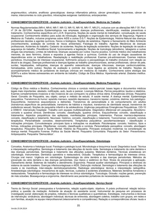 35
Versão 25.04.2014
angioneurótico, urticária, anafiloxia: ginecológicas: doença inflamatória pélvica, câncer ginecológico, leucorreias, câncer de
mama, intercorrentes no ciclo gravídico, intoxicações exógenas: barbitúricos, entorpecentes.
• CONHECIMENTOS ESPECÍFICOS - Analista Judiciário - Área/Especialidade: Medicina do Trabalho
Normas Regulamentadas (NR-4, NR-6, NR-7, NR-13, NR-15, NR-16, NR-17, NR-21), inclusive com as alterações NR-7 Of. Port.
nº 24 de 29/12/94. Aspectos Epidemiológicos nas empresas, doenças profissionais, identificação, medidas preventivas e
tratamento. Conhecimentos específicos em L.E.R. Ergonomia. Noções de saúde mental do trabalhador, conceituação de saúde
ocupacional. Conhecimento didático para aulas de introdução, legislação e organização dos serviços de Segurança, Higiene e
Medicina do Trabalho, inclusive programas sobre AIDS e outras D.S.T. Noções de Epidemiologia, História Natural das doenças
profissionais devidas a agentes químicos, físicos e biológicos. Noções de estatística; Higiene e Saneamento do Meio Ambiente
(reconhecimento, avaliação de controle de riscos ambientais); Fisiologia do trabalho. Agentes Mecânicos de doenças
profissionais. Acidentes do trabalho. Cadastro de acidentes. Noções de legislação acidentária. Noções de legislação de saúde e
segurança do trabalho. Previdência Social: funcionamento e legislação. Noções de toxicologia (alcoolismo, tabagismo e outras
drogas nas empresas). Limites de tolerância. Doenças causadas por ruídos: trauma acústico. Controle médico dos trabalhadores
menores, do sexo feminino, idosos e expostos a agentes físicos e químicos. Controle do uso de drogas causadoras de
dependências entre os trabalhadores. Readaptação e reabilitação profissional. Exames pré-admissionais. Exames médicos
periódicos. Imunizações de interesse ocupacional. Sofrimento psíquico e psicopatologia do trabalho (inclusive com relação ao
álcool e às drogas). Doenças profissionais e doenças ligadas ao trabalho (pneumoconioses, asmas profissionais, câncer de pele,
surdez, hepatopatias, nefropatias, doenças do aparelho osteoarticular, doenças infecciosas, doenças cardiocirculatórias,
hematopatias, entre outras). Noções de avaliação e controle dos riscos ligados ao ambiente de trabalho. Noções de
acompanhamento médico de portadores de doenças crônicas em medicina do trabalho. Conhecimento sobre etiologia das
DORTs e sobre fatores estressantes em ambiente de trabalho. Código de Ética Médica. Hipertensão arterial. Diabetes mellitus.
Epilepsias.
• CONHECIMENTOS ESPECÍFICOS - Analista Judiciário - Área/Especialidade: Medicina Psiquiátrica
Código de Ética médica e Bioética. Conhecimentos clínicos e conduta médico-pericial: bases legais e documentos médicos
legais mais importantes: atestado, notificação, auto, laudo e parecer. Licenças Médicas. Perícia psiquiátrica; laudos e relatórios.
Exames complementares invasivos e não invasivos de uso corriqueiro na prática clínica diária. Emergências clínicas. Psiquiatria
Geral: Conceito de Psiquiatria, seu objeto, campo e método de estudo. A saúde mental. A doença mental. Epidemiologia
psiquiátrica. Transtornos do humor: episódio maníaco, episódio depressivo, transtorno bipolar, ciclotimia, distimia, luto patológico.
Esquizofrenia, transtornos esquizotípicos e delirantes. Transtornos de personalidade e de comportamento em adultos
(transtornos específicos de personalidade, transtorno de hábitos e impulsos, transtornos de identidade sexual, transtornos de
preferência sexual). Noções de psiquiatria infantil e da adolescência. Urgências psiquiátricas Emergências Psiquiátricas. CID-10
e DSM-IV. Intervenção hospitalar. Trabalho com equipes multidisciplinares. Diagnóstico diferencial em psiquiatria. Alcoolismo:
conceito e quadros clínicos. Demências: conceito, classificação, quadros clínicos. Esquizofrenias: conceito, classificação e
tratamentos. Aspectos psiquiátricos das epilepsias, manifestações principais, tratamentos. Psicose maníaco-depressiva:
conceito, classificação e tratamento. Neuroses: histórico, conceito, classificação e tratamento. Toxicomanias: conceito, conduta
terapêutica. Personalidade: conceitos, desenvolvimento. Terapêutica psiquiátrica: psicofarmacoterapia - classificação e
indicações principais. Convulsoterapia: principais tipos e indicações na atualidade. Psicoterapias: conceito, histórico, tipos e
formas, indicações principais. Oligofrenias: conceito, classificação e conduta. Personalidade psicopática: conceito, abordagem
terapêutica. Psiquiatria Social e Saúde Mental. História da Psiquiatria. Principais evoluções modernas na consideração da
doença mental. Psiquiatria Forense. Política da Saúde Mental. Psiquiatria Comunitária. Psiquiatria do Setor: Preventivismo.
Antipsiquiatria. Psiquiatria “Democrática”.
• CONHECIMENTOS ESPECÍFICOS - Analista Judiciário - Área/Especialidade: Odontologia
Conceitos. Anatomia e histologia bucal. Fisiologia e patologia bucal. Microbiologia e bioquímica bucal. Diagnóstico bucal. Técnica
e interpretação radiográfica. Semiologia e tratamento das afecções do tecido mole. Semiologia e tratamento da cárie dentária e
das doenças periodontais. Semiologia e tratamento das afecções pulpares. Materiais dentários. Técnicas anestésicas em
odontologia. Instrumentais. Dentística operatória e restauradora. Oclusão. Terapêutica e farmacológica de interesse clínico.
Cirurgia oral menor. Urgência em odontologia. Epidemiologia da cárie dentária e das doenças periodontais. Métodos de
prevenção da cárie dentária e das doenças periodontais. Uso tópico e sistêmico do flúor. Níveis de prevenção e aplicação.
Clareamento dental. Sistemas de trabalho e atendimento. Ergonomia. Pessoal auxiliar odontológico. Princípios e diretrizes do
sistema de saúde brasileiro. Doenças infectocontagiosas e AIDS. Disfunção miofacial. Semiologia e tratamento das afecções da
maxila e da mandíbula. Inter-relação dentística/periodontia; Radiologia odontológica: técnica e interpretação radiográfica.
Anestesiologia odontológica: mecanismos de ação, técnicas, cuidados e acidentes anestésicos. Materiais dentários forradores e
restauradores. Terapêutica e farmacologia de interesse na clínica odontológica. Toxicologia. Oclusão: noções gerais, prevenção
de más oclusões. Biossegurança e ergonomia. Atendimento aos pacientes portadores de necessidades especiais.
• CONHECIMENTOS ESPECÍFICOS - Analista Judiciário - Área/Especialidade: Serviço Social
Teoria do Serviço Social: pressupostos e fundamentos, relação sujeito-objeto, objetivos. A práxis profissional: relação teórico-
prática; a questão da mediação. Ambiente de atuação do assistente social; Instrumental de pesquisa em processos de
investigação social: elaboração de projetos, métodos e técnicas qualitativas e quantitativas. Estratégias, instrumentos e técnicas
de intervenção: sindicância, abordagem individual, técnicas de entrevista, abordagem coletiva, trabalho com grupos, em redes e
com famílias, atuação na equipe interprofissional (relacionamento e competências). Redação e correspondências oficiais: laudo e
 