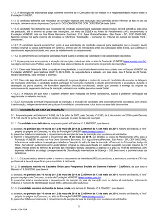 5
Versão 25.04.2014
4.12. A devolução da importância paga somente ocorrerá se o Concurso não se realizar e a responsabilidade recairá sobre a
Fundação VUNESP.
4.13. O candidato deficiente que necessitar de condição especial para realização da(s) prova(s) deverá informar tal fato no ato da
inscrição, obedecendo ao disposto no Capítulo 6 - DOS CANDIDATOS COM DEFICIÊNCIA deste Edital.
4.14. O candidato não deficiente que necessitar de condição especial para realização da(s) prova(s) deverá solicitá-la, sob pena
de preclusão, até o término do prazo das inscrições, por meio de SEDEX ou Aviso de Recebimento (AR), encaminhado à
Fundação VUNESP, sita na Rua Dona Germaine Burchard, 515, Água Branca/Perdizes, São Paulo - SP, CEP 05002-062,
fazendo constar na parte externa do envelope a referência “Solicitação – Concurso do Tribunal de Justiça do Estado Pará -
Servidores”.
4.14.1. O candidato deverá encaminhar, junto à sua solicitação de condição especial para realização da(s) prova(s), laudo
médico (original ou cópia autenticada em cartório), emitido até 30 (trinta) dias antes da publicação deste Edital, que justifique o
atendimento especial solicitado, sob pena de indeferimento do requerimento.
4.14.2. O atendimento às condições solicitadas ficará sujeito à análise da viabilidade e da razoabilidade do pedido.
4.15. A pesquisa para acompanhar a situação da inscrição poderá ser feita no site da Fundação VUNESP (www.vunesp.com.br),
na página do Concurso Público, após 5 (cinco) dias úteis contados do encerramento do período de inscrições.
4.15.1. Caso seja detectada falha ou qualquer irregularidade, o candidato deverá entrar em contato com o Disque VUNESP da
Fundação VUNESP, pelo telefone (0XX11) 3874-6300, de segunda-feira a sábado, em dias úteis, das 8 horas às 20 horas,
horário de Brasília, para verificar o ocorrido.
4.15.2. Caso não seja identificado antes da realização da prova objetiva o motivo do nome do candidato não constar na listagem
de inscrições deferidas, o candidato poderá participar do Concurso mediante o devido preenchimento e assinatura, durante a
realização da prova objetiva, de formulário específico (inclusão condicional), desde que proceda à entrega do original do
comprovante de pagamento da taxa de inscrição, efetuado nos moldes previstos neste Edital.
4.15.2.1. A inclusão de que trata o subitem anterior será realizada de forma condicional, sujeita à posterior verificação da
regularidade da referida inscrição.
4.15.2.2. Constatada eventual irregularidade da inscrição, a inclusão do candidato será automaticamente cancelada, sem direito
à reclamação, independentemente de qualquer formalidade, considerados nulos todos os atos dela decorrentes.
5. DA ISENÇÃO DA TAXA DE INSCRIÇÃO
5.1. Amparado pela Lei Estadual nº 6.988, de 2 de julho de 2007, pelo Decreto nº 6.593, de 2 de outubro de 2008 e pelo Decreto
nº 6.135, de 26 de junho de 2007, terá direito a isenção do valor da taxa de inscrição:
5.1.1. O candidato com deficiência, amparado pela Lei Estadual nº 6.988/2007, que deverá:
a) acessar, no período das 10 horas de 12 de maio de 2014 às 23h59min de 13 de maio de 2014, horário de Brasília, o “link”
próprio da página do Concurso, no sítio da Fundação VUNESP (www.vunesp.com.br);
b) preencher total e corretamente o requerimento de isenção da taxa de inscrição com os dados ali solicitados;
c) imprimir o requerimento, assinar e encaminhar até 14 de maio de 2014, por SEDEX ou Aviso de Recebimento (AR), para a
Fundação VUNESP, situada na Rua Dona Germaine Burchard, 515, Água Branca/Perdizes, São Paulo - SP, CEP 05002-062,
indicando na parte externa do envelope a referência “Isenção do valor da taxa de inscrição - Concurso do Tribunal de Justiça do
Pará - Servidores”, juntamente com Laudo Médico (original ou cópia autenticada em cartório) expedido no prazo máximo de 12
(doze) meses antes do término do período das inscrições isentas, atestando a espécie e o grau ou nível de deficiência, com
expressa referência ao código correspondente da Classificação Internacional de Doença – CID, bem como a provável causa da
deficiência.
5.1.1.1. O Laudo Médico deverá conter o nome e o documento de identidade (RG) do candidato, a assinatura, carimbo e CRM do
profissional e deverá especificar que o candidato é deficiente.
5.1.2. O candidato inscrito no Cadastro Único para Programas Sociais do Governo Federal – CadÚnico, de que trata o
Decreto nº 6.593/2008, que deverá:
a) acessar, no período das 10 horas de 12 de maio de 2014 às 23h59min de 13 de maio de 2014, horário de Brasília, o “link”
próprio da página do Concurso, no sítio da Fundação VUNESP (www.vunesp.com.br);
b) preencher total e corretamente o requerimento de isenção da taxa de inscrição com os dados ali solicitados, informando
inclusive o número de Identificação Social (NIS), atribuído pelo CadÚnico.
5.1.3. O candidato membro de família de baixa renda, nos termos do Decreto nº 6.135/2007, que deverá:
a) acessar, no período das 10 horas de 12 de maio de 2014 às 23h59min de 13 de maio de 2014, horário de Brasília, o “link”
próprio da página do Concurso, no sítio da Fundação VUNESP (www.vunesp.com.br);
b) preencher total e corretamente o requerimento de isenção da taxa de inscrição com os dados ali solicitados;
 