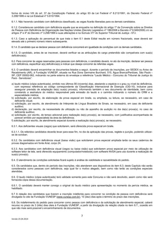 7
Versão 25.04.2014
forma do inciso VIII do art. 37 da Constituição Federal, do artigo 93 da Lei Federal nº 8.213/1991, do Decreto Federal nº
3.298/1999 e na Lei Estadual nº 5.810/1994.
6.1.1. Não havendo candidato com deficiência classificado, as vagas ficarão liberadas para os demais candidatos.
6.1.2. Considera-se candidato com deficiência aquele que se enquadra na definição do artigo 1º da Convenção sobre os Direitos
da Pessoa com Deficiência da Organização das Nações Unidas (Decreto Legislativo nº 186/2008 e Decreto nº 6.949/2009) c/c os
artigos 3º e 4º do Decreto nº 3.298/1999 e suas alterações e na Súmula 377 do Superior Tribunal de Justiça - STJ.
6.1.3. Caso a aplicação do percentual de que trata o item 6.1 deste Edital resulte em número fracionado, esse deverá ser
elevado até o primeiro número inteiro subsequente.
6.1.4. O candidato que se declarar pessoa com deficiência concorrerá em igualdade de condições com os demais candidatos.
6.1.5. O candidato, antes de se inscrever, deverá verificar se as atribuições do cargo pretendido são compatíveis com sua(s)
deficiência(s).
6.2. Para concorrer às vagas reservadas para pessoas com deficiência, o candidato deverá, no ato da inscrição, declarar ser pessoa
com deficiência, especificar a(s) deficiência(s) e indicar que deseja concorrer às referidas vagas.
6.3. O candidato deverá encaminhar os documentos listados a seguir, durante o período de inscrições, por SEDEX ou Aviso de
Recebimento (AR), à Fundação VUNESP, situada na Rua Dona Germaine Burchard, 515, Água Branca/Perdizes, São Paulo -
SP, CEP 05002-062, indicando na parte externa do envelope a referência “Laudo Médico - Concurso do Tribunal de Justiça do
Pará - Servidores”:
a) laudo médico (cópia autenticada), emitido nos últimos 90 (noventa) dias, atestando a espécie e o grau ou nível da deficiência,
com expressa referência ao código correspondente da Classificação Internacional de Doenças (CID-10), inclusive para
assegurar previsão de adaptação da(s) sua(s) prova(s), informando também o seu documento de identidade, bem como
constando a assinatura do médico responsável pela emissão do laudo e o carimbo indicando o número do CRM e a
especialidade médica;
b) solicitação, por escrito, de elaboração de prova especial em braile, ou ampliada, ou leitura, se necessário, em caso de
deficiente visual;
c) solicitação, por escrito, de atendimento de Intérprete de Língua Brasileira de Sinais, se necessário, em caso de deficiente
auditivo;
d) declaração, por escrito, da necessidade de utilização ou não de aparelho de audição no dia da(s) prova(s), no caso de
deficiente auditivo;
e) solicitação, por escrito, de tempo adicional para realização da(s) prova(s), se necessário, com justificativa acompanhada de
parecer emitido por especialista da área da deficiência;
f) solicitação, por escrito, de atendimento especial durante a realização da(s) prova(s), se necessário.
6.3.1. Aos deficientes visuais (cegos) que solicitarem, será oferecida prova especial em braile.
6.3.1.1. Os referidos candidatos deverão levar para esse fim, no dia da aplicação das provas, reglete e punção, podendo utilizar-
se de soroban.
6.3.2. Os candidatos com deficiência visual (baixa visão) que solicitarem prova especial ampliada terão os seus cadernos de
provas diagramados em fonte Arial, corpo 24.
6.3.3. Aos candidatos com deficiência visual (cegos ou baixa visão) que solicitarem prova especial por meio de utilização de
software leitor de tela, será oferecido equipamento (computador/notebook) com software NVDA para uso durante a realização de
sua(s) prova(s).
6.4. O atendimento às condições solicitadas ficará sujeito à análise de viabilidade e razoabilidade do pedido.
6.5. Os candidatos que, dentro do período das inscrições, não atenderem aos dispositivos do item 6.3. deste Capítulo não serão
considerados como pessoas com deficiência, seja qual for o motivo alegado, bem como não terão as condições especiais
atendidas.
6.6. O laudo médico (cópia autenticada) terá validade somente para este Concurso e não será devolvido, assim como não será
fornecida cópia dessa documentação.
6.6.1. O candidato deverá manter consigo o original do laudo médico para apresentação no momento da perícia médica, se
habilitado.
6.7 A relação dos candidatos que tiverem a inscrição indeferida para concorrer na condição de pessoa com deficiência será
divulgada no site da Fundação VUNESP (www.vunesp.com.br), 10 (dez) dias após o término do prazo das inscrições.
6.8. Do indeferimento do pedido para concorrer como pessoa com deficiência e da solicitação de atendimento especial, caberá
recurso no prazo de 3 (três) dias úteis à Fundação VUNESP, a partir da divulgação da relação citada no item 6.7., ocasião em
que não mais será possível o encaminhamento de documentos.
 
