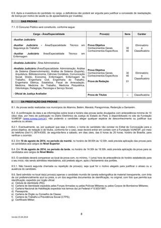 8
Versão 25.04.2014
6.9. Após a investidura do candidato no cargo, a deficiência não poderá ser arguida para justificar a concessão de readaptação,
de licença por motivo de saúde ou de aposentadoria por invalidez.
7. DAS PROVAS
7.1. O Concurso Público será constituído, conforme segue:
Cargo - Área/Especialidade Prova(s) Itens Caráter
-Auxiliar Judiciário
-Auxiliar Judiciário - Área/Especialidade: Técnico em
Segurança do Trabalho
-Auxiliar Judiciário Área/Especialidade Técnico em
Enfermagem
Prova Objetiva
Conhecimentos Gerais
Conhecimentos Específicos
30
40
Eliminatório
e
Classificatório
-Analista Judiciário - Área Administrativa
-Analista Judiciário (Área/Especialidade: Administração, Análise
de Sistema (Desenvolvimento), Análise de Sistema (Suporte),
Arquitetura, Biblioteconomia, Ciências Contábeis, Comunicação
Social, Direito, Economia, Enfermagem, Enfermagem do
Trabalho, Engenharia Civil, Engenharia do Trabalho,
Engenharia Elétrica, Estatística, Fiscal de Arrecadação,
Medicina, Medicina do Trabalho, Medicina Psiquiátrica,
Odontologia, Pedagogia, Psicologia e Serviço Social)
- Oficial de Justiça Avaliador
Prova Objetiva
Conhecimentos Gerais
Conhecimentos Específicos
Prova de Redação
30
40
01
Eliminatório
e
Classificatório
Prova de Títulos -- Classificatória
8. DA PRESTAÇÃO DAS PROVAS
8.1. As provas serão realizadas nos municípios de Altamira, Belém, Marabá, Paragominas, Redenção e Santarém.
8.2. A confirmação da data e as informações sobre local e horário das provas serão divulgados com antecedência mínima de 10
(dez) dias, por meio de publicação no Diário Eletrônico da Justiça do Estado do Pará, e disponibilizado no site da Fundação
VUNESP (www.vunesp.com.br), não podendo o candidato alegar qualquer espécie de desconhecimento ou justificar sua
ausência ou atraso.
8.2.1. Eventualmente, se, por qualquer que seja o motivo, o nome do candidato não constar no Edital de Convocação para a
prova objetiva, de redação e de títulos, conforme for o caso, esse deverá entrar em contato com a Fundação VUNESP, por meio
do telefone (0xx11) 3874-6300, de segunda-feira a sábado, em dias úteis, das 8 horas às 20 horas, horário de Brasília, para
verificar o ocorrido.
8.3. Em 10 de agosto de 2014, no período da manhã, no horário de 08:00h às 12:30h, está prevista aplicação das provas para
os candidatos aos cargos de Nível Superior.
8.4. Em 10 de agosto de 2014, no período da tarde, no horário de 14:30h às 18:30h, está prevista aplicação da prova para os
candidatos aos cargos de Nível Médio.
8.5. O candidato deverá comparecer ao local da prova com, no mínimo, 1 (uma) hora de antecedência do horário estabelecido para
o seu início, não sendo admitidos retardatários, sob pretexto algum, após o fechamento dos portões.
8.5.1. Não haverá segunda chamada ou repetição de prova(s), seja qual for o motivo alegado para justificar o atraso ou a
ausência do candidato.
8.6. Será admitido no local da(s) prova(s) apenas o candidato munido de caneta esferográfica de material transparente, com tinta
de cor preferencialmente azul ou preta, e um dos seguintes documentos de identificação, no original, com foto que permita sua
identificação, expedido por órgão oficial:
a) Cédula de identidade (RG);
b) Carteira de Identidade expedida pelas Forças Armadas ou pelas Polícias Militares ou pelos Corpos de Bombeiros Militares;
c) Carteira Nacional de Habilitação expedida nos termos da Lei Federal nº 9.503/1997;
d) Passaporte;
e) Carteira de Órgão ou Conselho de Classe;
f) Carteira de Trabalho e Previdência Social (CTPS);
g) Certificado Militar;
 