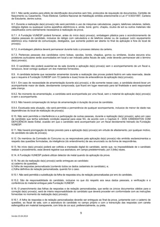 9
Versão 25.04.2014
8.6.1. Não serão aceitos para efeito de identificação documentos sem foto, protocolos de requisição de documentos, Certidão de
Nascimento ou Casamento, Título Eleitoral, Carteira Nacional de Habilitação emitida anteriormente à Lei nº 9.503/1997, Carteira
de Estudante, dentre outros.
8.7. Durante a realização da(s) prova(s) não será permitido o uso de máquinas calculadoras, pagers, telefones celulares, tablets,
relógios digitais ou quaisquer outros aparelhos eletrônicos e, ainda, boné, gorro, chapéu, óculos de sol ou outros materiais não
classificados como estritamente necessários à realização da prova.
8.7.1. A Fundação VUNESP poderá fornecer, antes do início da(s) prova(s), embalagem plástica para o acondicionamento de
objetos pessoais do candidato, inclusive de relógio com calculadora e de telefone celular ou de qualquer outro equipamento
eletrônico e/ou material de comunicação, desligados, que somente poderá ser aberta no final da aplicação e fora do local de
prova(s).
8.7.2. A embalagem plástica deverá permanecer durante todo o processo debaixo da carteira.
8.7.3. Pertences pessoais dos candidatos como bolsas, sacolas, bonés, chapéus, gorros ou similares, óculos escuros e/ou
protetores auriculares serão acomodados em local a ser indicado pelos fiscais de sala, onde deverão permanecer até o término
da(s) prova(s).
8.8. O candidato não poderá ausentar-se da sala durante a aplicação da(s) prova(s) sem o acompanhamento de um fiscal e,
tampouco, levar consigo qualquer um dos materiais fornecidos.
8.9. A candidata lactante que necessitar amamentar durante a realização das provas poderá fazê-lo em sala reservada, desde
que o requeira à Fundação VUNESP com 72 (setenta e duas) horas de antecedência da aplicação da(s) prova(s).
8.9.1. Em caso de necessidade de amamentação durante a(s) prova(s), e tão somente nesse caso, a candidata deverá levar um
acompanhante maior de idade, devidamente comprovada, que ficará em lugar reservado para tal finalidade e será responsável
pela criança.
8.9.2. No momento da amamentação, a candidata será acompanhada por uma fiscal, sem o material de aplicação da(s) prova(s)
e sem o acompanhante.
8.9.3. Não haverá compensação do tempo de amamentação à duração da prova da candidata.
8.9.4. Excetuada esta situação, não será permitida a permanência de qualquer acompanhante, inclusive de menor de idade nas
dependências do local de realização de prova(s).
8.10. Não será permitida a interferência e a participação de outras pessoas, durante a realização da(s) prova(s), salvo em caso
de candidato que tenha solicitado condição especial para esse fim, de acordo com o Capítulo 6 - DOS CANDIDATOS COM
DEFICIÊNCIA deste Edital, ocasião em que o candidato será acompanhado por um fiscal devidamente treinado da Fundação
VUNESP.
8.11. Não haverá prorrogação do tempo previsto para a aplicação da(s) prova(s) em virtude de afastamento, por qualquer motivo,
de candidato da sala de prova(s).
8.12. Os membros da Comissão do Concurso ou os responsáveis pela aplicação da(s) prova(s) não emitirão esclarecimentos a
respeito das questões formuladas, da inteligência (do entendimento) de seu enunciado ou da forma de respondê-las.
8.13. No início da(s) prova(s) poderá ser colhida a impressão digital do candidato, sendo que, na impossibilidade de o candidato
realizar o procedimento, esse deverá registrar sua assinatura, em campo predeterminado, por 3 (três) vezes.
8.14. A Fundação VUNESP poderá utilizar detector de metal quando da aplicação da prova.
8.15. No ato da realização da(s) prova(s) serão entregues ao candidato:
a) caderno de questões;
b) folha de respostas personalizada (contendo todos os dados cadastrais do candidato), e;
c) folha definitiva de redação personalizada, quando for o caso.
8.15.1. Não será permitida a substituição da folha de respostas e/ou de redação personalizadas por erro do candidato.
8.15.2. São de responsabilidade do candidato, inclusive no que diz respeito aos seus dados pessoais, a verificação e a
conferência do material entregue pela Fundação VUNESP.
8.16. O preenchimento das folhas de respostas e de redação personalizadas, que serão os únicos documentos válidos para a
correção da(s) prova(s), será de inteira responsabilidade do candidato que deverá proceder em conformidade com as instruções
fornecidas no momento da realização da(s) prova(s).
8.16.1. A folha de respostas e de redação personalizadas deverão ser entregues ao final da prova, juntamente com o caderno de
questões, ao fiscal de sala, com a assinatura do candidato no campo próprio e com a transcrição das respostas com caneta
esferográfica em material transparente, com tinta de cor azul, preferencialmente, ou preta.
 