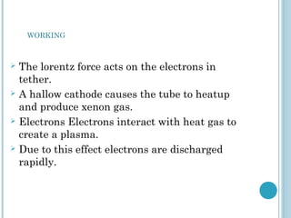  The lorentz force acts on the electrons in
tether.
 A hallow cathode causes the tube to heatup
and produce xenon gas.
 Electrons Electrons interact with heat gas to
create a plasma.
 Due to this effect electrons are discharged
rapidly.
WORKING
 