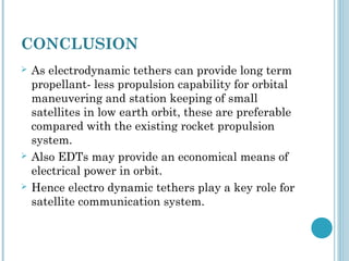 CONCLUSION
 As electrodynamic tethers can provide long term
propellant- less propulsion capability for orbital
maneuvering and station keeping of small
satellites in low earth orbit, these are preferable
compared with the existing rocket propulsion
system.
 Also EDTs may provide an economical means of
electrical power in orbit.
 Hence electro dynamic tethers play a key role for
satellite communication system.
 