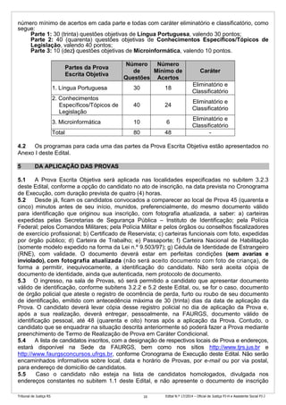 Tribunal de Justiça RS Edital N.º 17/2014 – Oficial de Justiça PJ-H e Assistente Social PJ-J10
número mínimo de acertos em cada parte e todas com caráter eliminatório e classificatório, como
segue:
Parte 1: 30 (trinta) questões objetivas de Língua Portuguesa, valendo 30 pontos;
Parte 2: 40 (quarenta) questões objetivas de Conhecimentos Específicos/Tópicos de
Legislação, valendo 40 pontos;
Parte 3: 10 (dez) questões objetivas de Microinformática, valendo 10 pontos.
Partes da Prova
Escrita Objetiva
Número
de
Questões
Número
Mínimo de
Acertos
Caráter
1. Língua Portuguesa 30 18
Eliminatório e
Classificatório
2. Conhecimentos
Específicos/Tópicos de
Legislação
40 24
Eliminatório e
Classificatório
3. Microinformática 10 6
Eliminatório e
Classificatório
Total 80 48 -
4.2 Os programas para cada uma das partes da Prova Escrita Objetiva estão apresentados no
Anexo I deste Edital.
5 DA APLICAÇÃO DAS PROVAS
5.1 A Prova Escrita Objetiva será aplicada nas localidades especificadas no subitem 3.2.3
deste Edital, conforme a opção do candidato no ato de inscrição, na data prevista no Cronograma
de Execução, com duração prevista de quatro (4) horas.
5.2 Desde já, ficam os candidatos convocados a comparecer ao local de Prova 45 (quarenta e
cinco) minutos antes de seu início, munidos, preferencialmente, do mesmo documento válido
para identificação que originou sua inscrição, com fotografia atualizada, a saber: a) carteiras
expedidas pelas Secretarias de Segurança Pública – Instituto de Identificação; pela Polícia
Federal; pelos Comandos Militares; pela Polícia Militar e pelos órgãos ou conselhos fiscalizadores
de exercício profissional; b) Certificado de Reservista; c) carteiras funcionais com foto, expedidas
por órgão público; d) Carteira de Trabalho; e) Passaporte; f) Carteira Nacional de Habilitação
(somente modelo expedido na forma da Lei n.º 9.503/97); g) Cédula de Identidade de Estrangeiro
(RNE), com validade. O documento deverá estar em perfeitas condições (sem avarias e
inviolado), com fotografia atualizada (não será aceito documento com foto de criança), de
forma a permitir, inequivocamente, a identificação do candidato. Não será aceita cópia de
documento de identidade, ainda que autenticada, nem protocolo de documento.
5.3 O ingresso, na sala de Provas, só será permitido a candidato que apresentar documento
válido de identificação, conforme subitens 3.2.2 e 5.2 deste Edital, ou, se for o caso, documento
de órgão policial que ateste o registro de ocorrência de perda, furto ou roubo de seu documento
de identificação, emitido com antecedência máxima de 30 (trinta) dias da data de aplicação da
Prova. O candidato deverá levar cópia desse registro policial no dia de aplicação da Prova e,
após a sua realização, deverá entregar, pessoalmente, na FAURGS, documento válido de
identificação pessoal, até 48 (quarenta e oito) horas após a aplicação da Prova. Contudo, o
candidato que se enquadrar na situação descrita anteriormente só poderá fazer a Prova mediante
preenchimento de Termo de Realização de Prova em Caráter Condicional.
5.4 A lista de candidatos inscritos, com a designação de respectivos locais de Prova e endereços,
estará disponível na Sede da FAURGS, bem como nos sítios http://www.tjrs.jus.br e
http://www.faurgsconcursos.ufrgs.br, conforme Cronograma de Execução deste Edital. Não serão
encaminhados informativos sobre local, data e horário de Provas, por e-mail ou por via postal,
para endereço de domicílio de candidatos.
5.5 Caso o candidato não esteja na lista de candidatos homologados, divulgada nos
endereços constantes no subitem 1.1 deste Edital, e não apresente o documento de inscrição
 
