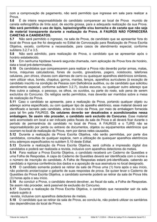 Tribunal de Justiça RS Edital N.º 17/2014 – Oficial de Justiça PJ-H e Assistente Social PJ-J11
com a comprovação de pagamento, não será permitido que ingresse em sala para realizar a
Prova.
5.6 É de inteira responsabilidade do candidato comparecer ao local de Prova munido de
caneta esferográfica de tinta azul, de escrita grossa, para a adequada realização da sua Prova.
Não será permitido o uso de lápis, lapiseira/grafite e/ou borracha e de caneta que não seja
de material transparente durante a realização da Prova. A FAURGS NÃO FORNECERÁ
CANETAS A CANDIDATOS.
5.7 Não será permitido o ingresso, na sala de Prova, de candidato que se apresentar fora do
local de Prova que lhe foi designado no Edital de Convocação para Realização de Prova Escrita
Objetiva, exceto, conforme a necessidade, para casos de atendimento especial, conforme
subitens 3.2.7 e 3.5.
5.8 Não será admitido, para realização de Prova, o candidato que se apresentar após o
horário estabelecido.
5.9 Em nenhuma hipótese haverá segunda chamada, nem aplicação de Prova fora de horário,
data e local pré-determinados.
5.10 Os candidatos que comparecerem para realizar a Prova não deverão portar armas, malas,
livros, máquinas calculadoras, fones de ouvido, gravadores, pagers, notebooks, telefones
celulares, pen drives, chaves com alarmes de carro ou quaisquer aparelhos eletrônicos similares,
nem utilizar véus, bonés, chapéus, gorros, mantas, lenços, aparelhos auriculares (à exceção de
candidato inscrito na condição de Pessoa com Deficiência auditiva, ou de candidato que solicitou
atendimento especial, conforme subitem 3.2.7), óculos escuros, ou qualquer outro adereço que
lhes cubra a cabeça, o pescoço, os olhos, os ouvidos, ou parte do rosto, sob pena de serem
excluídos do Concurso. Os relógios serão permitidos, mas deverão ser mantidos sobre a mesa
de realização da Prova.
5.11 Caso o candidato se apresente, para a realização da Prova, portando qualquer objeto ou
adereço acima especificado, ou com qualquer tipo de aparelho eletrônico, esse material deverá ser
identificado e lacrado pelo candidato, antes do início da Prova, por meio de embalagem fornecida
para tal fim pela FAURGS. Os celulares deverão ser desativados e acondicionados nessa
embalagem. Se assim não proceder, o candidato será excluído do Concurso. Esse material
será acomodado em local a ser indicado pelos fiscais da sala de Prova e ali deverá ficar durante o
período de permanência do candidato no local de Prova. A FAURGS e o TJ/RS não se
responsabilizarão por perda ou extravio de documentos, objetos ou equipamentos eletrônicos que
ocorram no local de realização da Prova, nem por danos neles causados.
5.12 Durante a realização da Prova Escrita Objetiva, não serão permitidas, por parte dos
candidatos, consultas de qualquer espécie, nem a utilização de quaisquer aparelhos eletrônicos
e/ou adereços especificados no subitem 5.10 deste Edital.
5.13 Durante a realização da Prova Escrita Objetiva, será colhida a impressão digital dos
candidatos e poderá ser realizada a revista, inclusive com aparelhos detectores de metais.
5.14 Para realizar a Prova Escrita Objetiva, o candidato receberá um Caderno de Questões e
uma Folha de Respostas. A capa do Caderno de Questões deverá ser identificada com o nome e
o número de inscrição do candidato. A Folha de Respostas estará pré-identificada, cabendo ao
candidato a rigorosa conferência dos dados e a aposição de sua assinatura no local designado.
5.15 O candidato somente poderá se retirar da sala de Prova uma (1) hora após o seu início,
não podendo anotar/copiar o gabarito de suas respostas de prova. Se quiser levar o Caderno de
Questões da Prova Escrita Objetiva, o candidato somente poderá se retirar da sala de Prova três
(3) horas após o seu início.
5.16 Ao concluir a Prova, o candidato deverá devolver, ao fiscal da sala, a Folha de Respostas.
Se assim não proceder, será passível de exclusão do Concurso.
5.17 Durante a realização da Prova Escrita Objetiva, o candidato que necessitar sair da sala
estará sujeito à
revista, inclusive com aparelhos detectores de metais.
5.18 O candidato que se retirar da sala de Prova, ao concluí-la, não poderá utilizar os sanitários
das dependências do local de Prova.
 