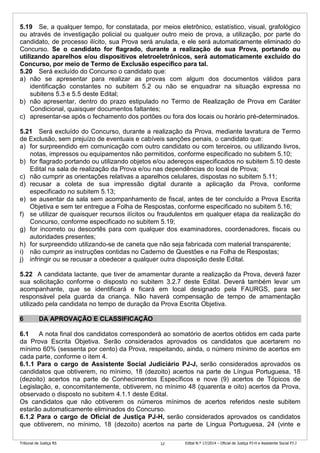 Tribunal de Justiça RS Edital N.º 17/2014 – Oficial de Justiça PJ-H e Assistente Social PJ-J12
5.19 Se, a qualquer tempo, for constatada, por meios eletrônico, estatístico, visual, grafológico
ou através de investigação policial ou qualquer outro meio de prova, a utilização, por parte do
candidato, de processo ilícito, sua Prova será anulada, e ele será automaticamente eliminado do
Concurso. Se o candidato for flagrado, durante a realização de sua Prova, portando ou
utilizando aparelhos e/ou dispositivos eletroeletrônicos, será automaticamente excluído do
Concurso, por meio de Termo de Exclusão específico para tal.
5.20 Será excluído do Concurso o candidato que:
a) não se apresentar para realizar as provas com algum dos documentos válidos para
identificação constantes no subitem 5.2 ou não se enquadrar na situação expressa no
subitens 5.3 e 5.5 deste Edital;
b) não apresentar, dentro do prazo estipulado no Termo de Realização de Prova em Caráter
Condicional, quaisquer documentos faltantes;
c) apresentar-se após o fechamento dos portões ou fora dos locais ou horário pré-determinados.
5.21 Será excluído do Concurso, durante a realização da Prova, mediante lavratura de Termo
de Exclusão, sem prejuízo de eventuais e cabíveis sanções penais, o candidato que:
a) for surpreendido em comunicação com outro candidato ou com terceiros, ou utilizando livros,
notas, impressos ou equipamentos não permitidos, conforme especificado no subitem 5.10;
b) for flagrado portando ou utilizando objetos e/ou adereços especificados no subitem 5.10 deste
Edital na sala de realização da Prova e/ou nas dependências do local de Prova;
c) não cumprir as orientações relativas a aparelhos celulares, dispostas no subitem 5.11;
d) recusar a coleta de sua impressão digital durante a aplicação da Prova, conforme
especificado no subitem 5.13;
e) se ausentar da sala sem acompanhamento de fiscal, antes de ter concluído a Prova Escrita
Objetiva e sem ter entregue a Folha de Respostas, conforme especificado no subitem 5.16;
f) se utilizar de quaisquer recursos ilícitos ou fraudulentos em qualquer etapa da realização do
Concurso, conforme especificado no subitem 5.19;
g) for incorreto ou descortês para com qualquer dos examinadores, coordenadores, fiscais ou
autoridades presentes;
h) for surpreendido utilizando-se de caneta que não seja fabricada com material transparente;
i) não cumprir as instruções contidas no Caderno de Questões e na Folha de Respostas;
j) infringir ou se recusar a obedecer a qualquer outra disposição deste Edital.
5.22 A candidata lactante, que tiver de amamentar durante a realização da Prova, deverá fazer
sua solicitação conforme o disposto no subitem 3.2.7 deste Edital. Deverá também levar um
acompanhante, que se identificará e ficará em local designado pela FAURGS, para ser
responsável pela guarda da criança. Não haverá compensação de tempo de amamentação
utilizado pela candidata no tempo de duração da Prova Escrita Objetiva.
6 DA APROVAÇÃO E CLASSIFICAÇÃO
6.1 A nota final dos candidatos corresponderá ao somatório de acertos obtidos em cada parte
da Prova Escrita Objetiva. Serão considerados aprovados os candidatos que acertarem no
mínimo 60% (sessenta por cento) da Prova, respeitando, ainda, o número mínimo de acertos em
cada parte, conforme o item 4.
6.1.1 Para o cargo de Assistente Social Judiciário PJ-J, serão considerados aprovados os
candidatos que obtiverem, no mínimo, 18 (dezoito) acertos na parte de Língua Portuguesa, 18
(dezoito) acertos na parte de Conhecimentos Específicos e nove (9) acertos de Tópicos de
Legislação, e, concomitantemente, obtiverem, no mínimo 48 (quarenta e oito) acertos da Prova,
observado o disposto no subitem 4.1.1 deste Edital.
Os candidatos que não obtiverem os números mínimos de acertos referidos neste subitem
estarão automaticamente eliminados do Concurso.
6.1.2 Para o cargo de Oficial de Justiça PJ-H, serão considerados aprovados os candidatos
que obtiverem, no mínimo, 18 (dezoito) acertos na parte de Língua Portuguesa, 24 (vinte e
 