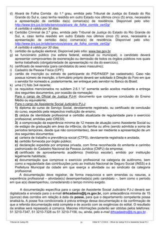 Tribunal de Justiça RS Edital N.º 17/2014 – Oficial de Justiça PJ-H e Assistente Social PJ-J15
d) Alvará de Folha Corrida do 1.º grau, emitida pelo Tribunal de Justiça do Estado do Rio
Grande do Sul e, caso tenha residido em outro Estado nos últimos cinco (5) anos, necessária
a apresentação de certidão da(s) comarca(s) de residência. Disponível pelo sítio:
http://www.tjrs.jus.br/site/servicos/alvara_de_folha_corrida_cert2g/
A certidão é válida por 30 dias.
e) Certidão Criminal de 2.º grau, emitida pelo Tribunal de Justiça do Estado do Rio Grande do
Sul, e, caso tenha residido em outro Estado nos últimos cinco (5) anos, necessária a
apresentação de certidão da(s) comarca(s) de residência. Disponível pelo sítio:
http://www.tjrs.jus.br/site/servicos/alvara_de_folha_corrida_cert2g/
A certidão é válida por 30 dias.
f) certidão de quitação eleitoral. Disponível pelo sítio: www.tse.gov.br
g) se funcionário público (na esfera federal, estadual ou municipal), o candidato deverá
apresentar comprovantes de exoneração ou demissão de todos os órgãos públicos nos quais
tenha trabalhado (obrigatoriedade de apresentação no dia do exercício);
h) certificado de reservista (para candidatos do sexo masculino);
i) Cadastro de Pessoa Física (CPF);
j) cartão de inscrição ou extrato de participante do PIS/PASEP (se cadastrado). Caso não
possua número de inscrição, o formulário próprio deverá ser solicitado à Direção do Foro em que
o servidor for nomeado e, posteriormente, ser entregue pelo servidor no Banco do Brasil;
k) uma (1) foto 3x4 recente;
l) os requisitos mencionados no subitem 2.6.1 “d” somente serão aceitos mediante a entrega
dos seguintes documentos, por ocasião da nomeação:
Para o cargo de Oficial de Justiça PJ-H: documento que comprove conclusão do Ensino
Médio ou equivalente;
Para o cargo de Assistente Social Judiciário PJ-J:
1) diploma do curso de Serviço Social, devidamente registrado, ou certificado de conclusão
do curso, expedido pela respectiva instituição de ensino;
2) cédula de identidade profissional e certidão atualizada de regularidade para o exercício
profissional, emitidas pelo CRESS;
3) a comprovação da experiência mínima de 12 meses de atuação como Assistente Social ou
de estágio de graduação em área da infância, da família ou afins (sendo admitida a soma de
períodos temporais, desde que não concomitantes), deve ser mediante a apresentação de um
dos seguintes documentos:
a) carteira de trabalho e previdência social (CTPS), devidamente registrada e anotada;
b) certidão fornecida por órgão público;
c) declaração expedida por empresa privada, com firma reconhecida do emitente e carimbo
padronizado do Cadastro Nacional da Pessoa Jurídica (CNPJ) da empresa;
d) certificado de aproveitamento acadêmico (histórico escolar), emitido por instituição
legalmente habilitada;
e) documentação que comprove o exercício profissional na categoria de autônomo, bem
como a regularidade das contribuições junto ao Instituto Nacional de Seguro Social (INSS) e à
Prefeitura Municipal da cidade em que exerça a atividade ou ao sindicato da categoria
profissional.
A documentação deve registrar, de forma inequívoca e sem emendas ou rasuras, a
experiência profissional – atividade(s) desempenhada(s) pelo candidato –, bem como o período
em que a(s) desempenhou, considerando o tempo mínimo exigido.
A documentação específica para o cargo de Assistente Social Judiciário PJ-J deverá ser
digitalizada e enviada para o e-mail drhcadastro@tj.rs.gov.br, com antecedência mínima de 15
(quinze) dias corridos em relação à data da posse, para que o departamento competente possa
analisá-la. A posse fica condicionada à prévia entrega dessa documentação e da confirmação de
que a referida documentação está completa e de acordo com as exigências do edital. O resultado
da análise será repassado à comarca. Maiores informações poderão ser obtidas pelos telefones:
51 3210-7347, 51 3210-7328 ou 51 3210-7156, ou, ainda, pelo e-mail drhcadastro@tj.rs.gov.br .
 