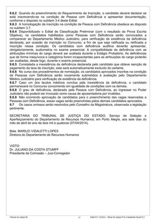 Tribunal de Justiça RS Edital N.º 17/2014 – Oficial de Justiça PJ-H e Assistente Social PJ-J17
9.6.2 Quando do preenchimento do Requerimento de Inscrição, o candidato deverá declarar se
está inscrevendo-se na condição de Pessoa com Deficiência e apresentar documentação,
conforme o disposto no subitem 3.4 deste Edital.
9.6.3 A homologação da inscrição na condição de Pessoa com Deficiência obedece ao disposto
no subitem 3.7.
9.6.4 Disponibilizado o Edital de Classificação Preliminar (com o resultado da Prova Escrita
Objetiva), os candidatos habilitados como Pessoas com Deficiência serão convocados a
comparecer ao Departamento Médico Judiciário, para verificação da existência da deficiência
declarada, por ocasião da inscrição no Concurso, a fim de que seja ratificada ou retificada a
inscrição nessa condição. Os candidatos com deficiência auditiva deverão apresentar,
obrigatoriamente, audiometria no exame presencial. A compatibilidade da deficiência com as
atribuições mínimas do cargo deverá ser avaliada durante o Estágio Probatório. As deficiências
que de forma inequívoca e categórica forem incapacitantes para as atribuições do cargo poderão
ser avaliadas, desde logo, durante o exame presencial.
9.6.5 Constatada a inexistência da deficiência declarada pelo candidato que obteve isenção de
pagamento da taxa de inscrição, este será automaticamente excluído do certame.
9.6.6 No curso dos procedimentos de nomeação, os candidatos aprovados inscritos na condição
de Pessoas com Deficiência serão novamente submetidos à avaliação pelo Departamento
Médico Judiciário para verificação da existência da deficiência.
9.6.7 Caso um dos laudos médicos conclua pela inexistência da deficiência, o candidato
permanecerá no Concurso concorrendo em igualdade de condições com os demais.
9.6.8 O grau de deficiência, declarado pela Pessoa com Deficiência, ao ingressar no Poder
Judiciário não poderá ser invocado como causa de aposentadoria por invalidez.
9.6.9 Não ocorrendo aprovação de candidatos para o preenchimento das vagas reservadas a
Pessoas com Deficiência, essas vagas serão preenchidas pelos demais candidatos aprovados.
9.7 Os casos omissos serão resolvidos pelo Conselho da Magistratura, observada a legislação
pertinente.
SECRETARIA DO TRIBUNAL DE JUSTIÇA DO ESTADO, Serviço de Seleção e
Aperfeiçoamento do Departamento de Recursos Humanos, em Porto Alegre, aos sete dias do
mês de abril do ano de dois mil e quatorze (07/04/2014).
Bela. MARILEI VIDALETTI LOPES
Diretora do Departamento de Recursos Humanos
VISTO:
Dr. JULIANO DA COSTA STUMPF
Presidente da Comissão – Juiz-Corregedor
 