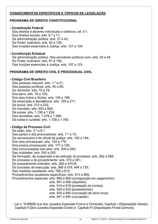 Tribunal de Justiça RS Edital N.º 17/2014 – Oficial de Justiça PJ-H e Assistente Social PJ-J19
CONHECIMENTOS ESPECÍFICOS E TÓPICOS DE LEGISLAÇÃO
PROGRAMA DE DIREITO CONSTITUCIONAL
- Constituição Federal
Dos direitos e deveres individuais e coletivos: art. 5.º;
Dos direitos sociais: arts. 6.º a 11;
Da administração pública: arts. 37 a 43;
Do Poder Judiciário: arts. 92 a 126;
Das funções essenciais à Justiça: arts. 127 a 135.
- Constituição Estadual
Da administração pública: Dos servidores públicos civis: arts. 29 a 45;
Do Poder Judiciário: arts. 91 a 106;
Das funções essenciais à Justiça: arts. 107 a 123.
PROGRAMA DE DIREITO CIVIL E PROCESSUAL CIVIL
- Código Civil Brasileiro
Das pessoas naturais: arts. 1.º a 21;
Das pessoas jurídicas: arts. 40 a 69;
Do domicílio: arts. 70 a 78;
Dos bens: arts. 79 a 103;
Dos atos lícitos e ilícitos: arts. 185 a 188;
Da prescrição e decadência: arts. 189 a 211;
Da prova: arts. 212 a 232;
Do mandato: arts. 653 a 692;
Da posse: arts. 1.196 a 1.224;
Das servidões: arts. 1.378 a 1.389;
Da tutela e curatela: arts. 1.728 a 1.783.
- Código de Processo Civil
Da ação: arts. 3.º e 6.º;
Das partes e dos procuradores: arts. 7.º a 15;
Do serventuário e do oficial de justiça: arts. 140 a 144;
Dos atos processuais: arts. 154 a 176;
Dos prazos processuais: arts. 177 a 192;
Das comunicações dos atos: arts. 200 a 242;
Das nulidades: arts. 243 a 250.
Da formação, da suspensão e da extinção do processo: arts. 262 a 269;
Do processo e do procedimento: arts. 270 a 281;
Do procedimento ordinário: arts. 282 a 475-R;
Do processo de execução: arts. 566 a 579, 646 a 735;
Das medidas cautelares: arts. 796 a 812;
Procedimentos cautelares específicos: arts. 813 a 889;
Procedimentos especiais: arts. 890 a 900 (consignação em pagamento);
arts. 901 a 906 (depósito);
arts. 914 a 919 (prestação de contas);
arts. 920 a 933 (possessórias);
arts. 934 a 940 (nunciação de obra nova);
arts. 941 a 945 (usucapião).
- Lei n.°9.099/95 (Lei dos Juizados Especiais Cíve is e Criminais), Capítulo I (Disposições Gerais),
Capítulo II (Dos Juizados Especiais Cíveis) e Capítulo IV (Disposições Finais Comuns).
 