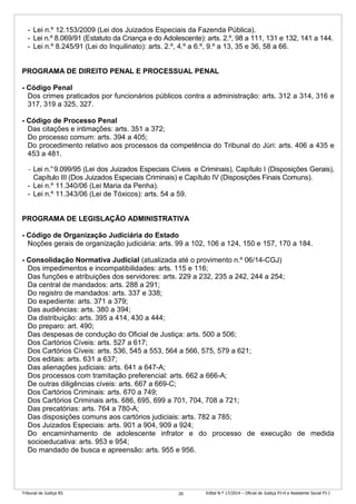 Tribunal de Justiça RS Edital N.º 17/2014 – Oficial de Justiça PJ-H e Assistente Social PJ-J20
- Lei n.º 12.153/2009 (Lei dos Juizados Especiais da Fazenda Pública).
- Lei n.º 8.069/91 (Estatuto da Criança e do Adolescente): arts. 2.º, 98 a 111, 131 e 132, 141 a 144.
- Lei n.º 8.245/91 (Lei do Inquilinato): arts. 2.º, 4.º a 6.º, 9.º a 13, 35 e 36, 58 a 66.
PROGRAMA DE DIREITO PENAL E PROCESSUAL PENAL
- Código Penal
Dos crimes praticados por funcionários públicos contra a administração: arts. 312 a 314, 316 e
317, 319 a 325, 327.
- Código de Processo Penal
Das citações e intimações: arts. 351 a 372;
Do processo comum: arts. 394 a 405;
Do procedimento relativo aos processos da competência do Tribunal do Júri: arts. 406 a 435 e
453 a 481.
- Lei n.°9.099/95 (Lei dos Juizados Especiais Cíveis e Criminais), Capítulo I (Disposições Gerais),
Capítulo III (Dos Juizados Especiais Criminais) e Capítulo IV (Disposições Finais Comuns).
- Lei n.º 11.340/06 (Lei Maria da Penha).
- Lei n.º 11.343/06 (Lei de Tóxicos): arts. 54 a 59.
PROGRAMA DE LEGISLAÇÃO ADMINISTRATIVA
- Código de Organização Judiciária do Estado
Noções gerais de organização judiciária: arts. 99 a 102, 106 a 124, 150 e 157, 170 a 184.
- Consolidação Normativa Judicial (atualizada até o provimento n.º 06/14-CGJ)
Dos impedimentos e incompatibilidades: arts. 115 e 116;
Das funções e atribuições dos servidores: arts. 229 a 232, 235 a 242, 244 a 254;
Da central de mandados: arts. 288 a 291;
Do registro de mandados: arts. 337 e 338;
Do expediente: arts. 371 a 379;
Das audiências: arts. 380 a 394;
Da distribuição: arts. 395 a 414, 430 a 444;
Do preparo: art. 490;
Das despesas de condução do Oficial de Justiça: arts. 500 a 506;
Dos Cartórios Cíveis: arts. 527 a 617;
Dos Cartórios Cíveis: arts. 536, 545 a 553, 564 a 566, 575, 579 a 621;
Dos editais: arts. 631 a 637;
Das alienações judiciais: arts. 641 a 647-A;
Dos processos com tramitação preferencial: arts. 662 a 666-A;
De outras diligências cíveis: arts. 667 a 669-C;
Dos Cartórios Criminais: arts. 670 a 749;
Dos Cartórios Criminais arts. 686, 695, 699 a 701, 704, 708 a 721;
Das precatórias: arts. 764 a 780-A;
Das disposições comuns aos cartórios judiciais: arts. 782 a 785;
Dos Juizados Especiais: arts. 901 a 904, 909 a 924;
Do encaminhamento de adolescente infrator e do processo de execução de medida
socioeducativa: arts. 953 e 954;
Do mandado de busca e apreensão: arts. 955 e 956.
 