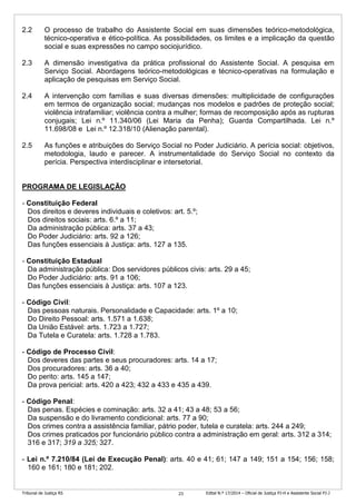 Tribunal de Justiça RS Edital N.º 17/2014 – Oficial de Justiça PJ-H e Assistente Social PJ-J23
2.2 O processo de trabalho do Assistente Social em suas dimensões teórico-metodológica,
técnico-operativa e ético-política. As possibilidades, os limites e a implicação da questão
social e suas expressões no campo sociojurídico.
2.3 A dimensão investigativa da prática profissional do Assistente Social. A pesquisa em
Serviço Social. Abordagens teórico-metodológicas e técnico-operativas na formulação e
aplicação de pesquisas em Serviço Social.
2.4 A intervenção com famílias e suas diversas dimensões: multiplicidade de configurações
em termos de organização social; mudanças nos modelos e padrões de proteção social;
violência intrafamiliar; violência contra a mulher; formas de recomposição após as rupturas
conjugais; Lei n.º 11.340/06 (Lei Maria da Penha); Guarda Compartilhada. Lei n.º
11.698/08 e Lei n.º 12.318/10 (Alienação parental).
2.5 As funções e atribuições do Serviço Social no Poder Judiciário. A perícia social: objetivos,
metodologia, laudo e parecer. A instrumentalidade do Serviço Social no contexto da
perícia. Perspectiva interdisciplinar e intersetorial.
PROGRAMA DE LEGISLAÇÃO
- Constituição Federal
Dos direitos e deveres individuais e coletivos: art. 5.º;
Dos direitos sociais: arts. 6.º a 11;
Da administração pública: arts. 37 a 43;
Do Poder Judiciário: arts. 92 a 126;
Das funções essenciais à Justiça: arts. 127 a 135.
- Constituição Estadual
Da administração pública: Dos servidores públicos civis: arts. 29 a 45;
Do Poder Judiciário: arts. 91 a 106;
Das funções essenciais à Justiça: arts. 107 a 123.
- Código Civil:
Das pessoas naturais. Personalidade e Capacidade: arts. 1º a 10;
Do Direito Pessoal: arts. 1.571 a 1.638;
Da União Estável: arts. 1.723 a 1.727;
Da Tutela e Curatela: arts. 1.728 a 1.783.
- Código de Processo Civil:
Dos deveres das partes e seus procuradores: arts. 14 a 17;
Dos procuradores: arts. 36 a 40;
Do perito: arts. 145 a 147;
Da prova pericial: arts. 420 a 423; 432 a 433 e 435 a 439.
- Código Penal:
Das penas. Espécies e cominação: arts. 32 a 41; 43 a 48; 53 a 56;
Da suspensão e do livramento condicional: arts. 77 a 90;
Dos crimes contra a assistência familiar, pátrio poder, tutela e curatela: arts. 244 a 249;
Dos crimes praticados por funcionário público contra a administração em geral: arts. 312 a 314;
316 e 317; 319 a 325; 327.
- Lei n.º 7.210/84 (Lei de Execução Penal): arts. 40 e 41; 61; 147 a 149; 151 a 154; 156; 158;
160 e 161; 180 e 181; 202.
 