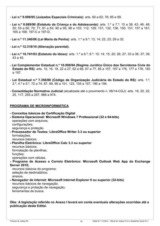 Tribunal de Justiça RS Edital N.º 17/2014 – Oficial de Justiça PJ-H e Assistente Social PJ-J24
- Lei n.º 9.099/95 (Juizados Especiais Criminais): arts. 60 a 62; 76; 85 e 89.
- Lei n.º 8.069/90 (Estatuto da Criança e do Adolescente): arts. 1.º a 7.º; 15 a 38; 43; 46; 48;
50; 53 a 60; 70; 71; 81 a 83; 90 a 95; 98 a 103; 112; 129; 131; 132; 136; 150; 151; 157 a 161;
165 a 168; 197-C e 197-D.
- Lei n.º 11.340/06 (Lei Maria da Penha): arts. 1.º a 9.º; 13; 14; 22; 23; 29 a 32.
- Lei n.º 12.318/10 (Alienação parental).
- Lei n.º 10.741/03 (Estatuto do Idoso): arts. 1.º a 6.º; 8.º; 10; 14; 15; 20; 26; 27; 33 a 36; 37; 39;
43 a 45.
- Lei Complementar Estadual n.º 10.098/94 (Regime Jurídico Único dos Servidores Civis do
Estado do RS): arts. 10, 16, 18, 22 a 27, 62 a 66, 67 a 77, 85 a 157, 167 a 176, 177 a 178, 183
a 197.
- Lei Estadual n.º 7.356/80 (Código de Organização Judiciária do Estado do RS): arts. 1.º,
2.º, 4.º e 5.º, 72 a 74, 87, 89, 90 a 101, 123, 155 a 157, 190 a 194.
- Consolidação Normativa Judicial (atualizada até o provimento n. 06/14-CGJ): arts. 19, 20, 22,
25, 117, 255 a 257, 968 a 974.
PROGRAMA DE MICROINFORMÁTICA
- Conceitos básicos de Certificação Digital
- Sistema Operacional: Microsoft Windows 7 Professional (32 e 64-bits)
operações com arquivos;
configurações;
segurança e proteção.
- Processador de Textos: LibreOffice Writer 3.3 ou superior
formatações;
recursos básicos.
- Planilha Eletrônica: LibreOffice Calc 3.3 ou superior
recursos básicos;
formatação de planilhas;
funções;
operações com células.
- Programa de Acesso a Correio Eletrônico: Microsoft Outlook Web App do Exchange
Server 2010;
recursos básicos do programa;
seleção de destinatários;
anexos.
- Navegador de Internet: Microsoft Internet Explorer 9 ou superior (32-bits)
recursos básicos de navegação;
segurança e proteção de navegação;
ferramentas de busca.
Obs: A legislação referida no Anexo I levará em conta eventuais alterações ocorridas até a
publicação deste Edital.
 