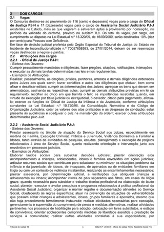 Tribunal de Justiça RS Edital N.º 17/2014 – Oficial de Justiça PJ-H e Assistente Social PJ-J3
2 DOS CARGOS
2.1 Vagas
O Concurso destina-se ao provimento de 116 (cento e dezesseis) vagas para o cargo de Oficial
de Justiça PJ-H e 17 (dezessete) vagas para o cargo de Assistente Social Judiciário PJ-J
existentes no Estado, mais as que vagarem e estiverem aptas a provimento por nomeação, no
período da validade do certame, previsto no subitem 8.8. Do total de vagas, por cargo, em
cumprimento ao disposto na Lei Estadual n.º 13.320/09, de 16/09/2009, serão destinadas 10% (dez
por cento) para Pessoas com Deficiência.
Em face de decisão judicial proferida pelo Órgão Especial do Tribunal de Justiça do Estado no
Incidente de Inconstitucionalidade n.º 70057658593, de 27/01/2014, deixam de ser reservadas
vagas destinadas a negros e pardos.
2.2 Atribuições dos cargos
2.2.1 - Oficial de Justiça PJ-H:
- Síntese dos Deveres:
Cumprir pessoalmente mandados e diligências, fazer pregões, citações, notificações, intimações
e executar as demais tarefas determinadas nas leis e nos regulamentos.
- Exemplos de Atribuições:
Realizar, pessoalmente, as citações, prisões, penhoras, arrestos e demais diligências ordenadas
pelos Juízes aos quais servir; lavrar certidões e autos das diligências que efetuar, bem como
afixar e desafixar editais; cumprir as determinações dos Juízes; apregoar os bens que devam ser
arrematados, assinando os respectivos autos; cumprir as demais atribuições previstas em lei ou
regulamento; recolher ao ofício em que tramita o feito as importâncias recebidas quando, em
virtude de execução por título judicial ou extrajudicial, o devedor, citado para pagamento, efetuá-
lo; exercer as funções de Oficial de Justiça da Infância e da Juventude, conforme atribuições
constantes da Lei Estadual n.º 10.720/96, da Consolidação Normativa e do Código de
Organização Judiciária; cotar os valores dos atos praticados e as despesas de condução; estar
presente às audiências e coadjuvar o Juiz na manutenção da ordem; exercer outras atribuições
determinadas pelo Juiz.
2.2.2 - Assistente Social Judiciário PJ-J:
- Síntese dos Deveres:
Prestar assessoria no âmbito de atuação do Serviço Social aos Juízes, especialmente em
matéria de Família, Execução Criminal, Infância e Juventude, Violência Doméstica e Familiar e
Idosos, tanto através de atividades de pesquisa, estudos, planejamento e execução de projetos
relacionados à área de Serviço Social, quanto realizando orientação e intervenção junto aos
envolvidos em processos judiciais.
- Exemplos de Atribuições:
Elaborar laudos sociais para subsidiar decisões judiciais; prestar orientação e/ou
acompanhamento a crianças, adolescentes, idosos e famílias envolvidos em ações judiciais;
articular recursos sociais que contribuam para solucionar ou minimizar as situações-problema da
infância e da juventude, de idosos, de incapazes, de apenados ou de entidades familiares em
litígio ou com um contexto de violência intrafamiliar, realizando os encaminhamentos necessários;
prestar assessoria, por determinação judicial, a instituições que abriguem crianças e
adolescentes ou idosos; acompanhar visitas de pais separados aos filhos, em casos de litígio
grave, quando necessário para subsidiar o trabalho técnico-profissional na elaboração de laudo
social; planejar, executar e avaliar pesquisas e programas relacionados à prática profissional do
Assistente Social Judiciário; organizar e manter registro e documentação atinentes ao Serviço
Social, obedecendo às regras específicas; atuar na prevenção de situações de vulnerabilidade
que possam afetar crianças e adolescentes, idosos, grupos familiares e apenados, mesmo que
não haja procedimento formalmente instaurado; realizar atividades necessárias para execução,
gerenciamento e supervisão do cumprimento de penas e medidas alternativas; realizar atividades
pertinentes nos processos de habilitação para adoção, colocação em lares substitutos, e estágio
de convivência; orientar adolescentes cumprindo medidas de liberdade assistida e prestação de
serviços à comunidade; realizar outras atividades correlatas à sua especialidade, por
 