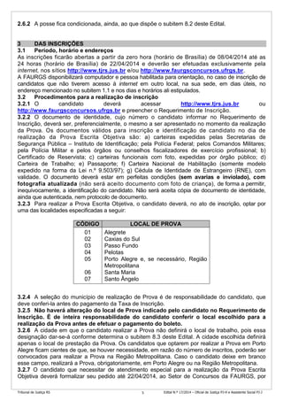 Tribunal de Justiça RS Edital N.º 17/2014 – Oficial de Justiça PJ-H e Assistente Social PJ-J5
2.6.2 A posse fica condicionada, ainda, ao que dispõe o subitem 8.2 deste Edital.
3 DAS INSCRIÇÕES
3.1 Período, horário e endereços
As inscrições ficarão abertas a partir da zero hora (horário de Brasília) de 08/04/2014 até as
24 horas (horário de Brasília) de 22/04/2014 e deverão ser efetuadas exclusivamente pela
internet, nos sítios http://www.tjrs.jus.br e/ou http://www.faurgsconcursos.ufrgs.br.
A FAURGS disponibilizará computador e pessoa habilitada para orientação, no caso de inscrição de
candidatos que não tiverem acesso à internet em outro local, na sua sede, em dias úteis, no
endereço mencionado no subitem 1.1 e nos dias e horários ali estipulados.
3.2 Procedimentos para a realização de inscrição
3.2.1 O candidato deverá acessar http://www.tjrs.jus.br ou
http://www.faurgsconcursos.ufrgs.br e preencher o Requerimento de Inscrição.
3.2.2 O documento de identidade, cujo número o candidato informar no Requerimento de
Inscrição, deverá ser, preferencialmente, o mesmo a ser apresentado no momento da realização
da Prova. Os documentos válidos para inscrição e identificação de candidato no dia de
realização da Prova Escrita Objetiva são: a) carteiras expedidas pelas Secretarias de
Segurança Pública – Instituto de Identificação; pela Polícia Federal; pelos Comandos Militares;
pela Polícia Militar e pelos órgãos ou conselhos fiscalizadores de exercício profissional; b)
Certificado de Reservista; c) carteiras funcionais com foto, expedidas por órgão público; d)
Carteira de Trabalho; e) Passaporte; f) Carteira Nacional de Habilitação (somente modelo
expedido na forma da Lei n.º 9.503/97); g) Cédula de Identidade de Estrangeiro (RNE), com
validade. O documento deverá estar em perfeitas condições (sem avarias e inviolado), com
fotografia atualizada (não será aceito documento com foto de criança), de forma a permitir,
inequivocamente, a identificação do candidato. Não será aceita cópia de documento de identidade,
ainda que autenticada, nem protocolo de documento.
3.2.3 Para realizar a Prova Escrita Objetiva, o candidato deverá, no ato de inscrição, optar por
uma das localidades especificadas a seguir:
3.2.4 A seleção do município de realização de Prova é de responsabilidade do candidato, que
deve conferi-la antes do pagamento da Taxa de Inscrição.
3.2.5 Não haverá alteração do local de Prova indicado pelo candidato no Requerimento de
Inscrição. É de inteira responsabilidade do candidato conferir o local escolhido para a
realização da Prova antes de efetuar o pagamento do boleto.
3.2.6 A cidade em que o candidato realizar a Prova não definirá o local de trabalho, pois essa
designação dar-se-á conforme determina o subitem 8.3 deste Edital. A cidade escolhida definirá
apenas o local de prestação da Prova. Os candidatos que optarem por realizar a Prova em Porto
Alegre ficam cientes de que, se houver necessidade, em razão do número de inscritos, poderão ser
convocados para realizar a Prova na Região Metropolitana. Caso o candidato deixe em branco
esse campo, realizará a Prova, obrigatoriamente, em Porto Alegre ou na Região Metropolitana.
3.2.7 O candidato que necessitar de atendimento especial para a realização da Prova Escrita
Objetiva deverá formalizar seu pedido até 22/04/2014, ao Setor de Concursos da FAURGS, por
CÓDIGO LOCAL DE PROVA
01
02
03
04
05
06
07
Alegrete
Caxias do Sul
Passo Fundo
Pelotas
Porto Alegre e, se necessário, Região
Metropolitana
Santa Maria
Santo Ângelo
 