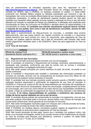Tribunal de Justiça RS Edital N.º 17/2014 – Oficial de Justiça PJ-H e Assistente Social PJ-J6
meio de preenchimento de formulário específico para esse fim, disponível no sítio
http://www.faurgsconcursos.ufrgs.br. Este formulário deverá ser entregue pessoalmente ou
remetido por SEDEX, para a FAURGS, no endereço constante no subitem 1.1 deste Edital,
juntamente com Atestado Médico (original ou fotocópia autenticada) que comprove o tipo de
necessidade, bem como as condições diferenciadas de que necessite, para que sejam tomadas as
providências necessárias. O pedido de atendimento especial também deverá ser feito pelo
candidato que necessitar utilizar aparelho auricular durante a realização da Prova e que não tenha
efetuado sua inscrição na condição de Pessoa com Deficiência. A solicitação será analisada pela
Coordenação do Setor de Concursos da FAURGS e atendida dentro da disponibilidade e da
razoabilidade do pedido. O candidato que solicitar atendimento especial deverá verificar
a resposta de seu pedido, bem como o tipo de atendimento concedido, através do sítio
www.faurgsconcursos.ufrgs.br.
3.2.8 Após o preenchimento do Requerimento de Inscrição, o candidato deve enviá-lo
eletronicamente, para que possa imprimir seu registro provisório de inscrição e o documento
(boleto bancário) que será emitido em nome do requerente, para pagamento da Taxa de
Inscrição, em qualquer agência bancária, até a data de vencimento nele indicada. Não serão
aceitos pagamentos efetuados após o dia 23/04/2014, último dia para pagamento da Taxa de
Inscrição.
3.2.9 Taxa de Inscrição:
CARGOS VALOR
Oficial de Justiça PJ-H R$ 64,00 (sessenta e quatro reais)
Assistente Social Judiciário PJ-J R$ 145,00 (cento e quarenta e cinco reais)
3.3 Regulamento das Inscrições
3.3.1 O ato de inscrição produzirá eficácia somente com sua homologação.
3.3.2 O candidato, ao preencher o Requerimento de Inscrição, reconhece, automaticamente, a
declaração nele constante, confirmando que está de acordo com as normas e condições
previstas neste Edital e na legislação pertinente em vigor.
3.3.3 Não serão aceitas inscrições por correio eletrônico (e-mail), fac-símile, via postal ou em
caráter condicional.
3.3.4 O candidato é responsável pela exatidão e veracidade das informações prestadas no
momento da inscrição, arcando com as consequências de eventuais erros e/ou falhas do não
preenchimento de qualquer campo necessário à inscrição.
3.3.5 O candidato terá sua inscrição provisória aceita somente quando a FAURGS receber da
instituição bancária responsável a confirmação de pagamento de sua Taxa de Inscrição. A
FAURGS e o Tribunal de Justiça do RS não se responsabilizam por inscrições não recebidas por
motivos de ordem técnica de computadores, falhas de comunicação, congestionamento de linhas
de comunicação, bem como por outros fatores de ordem técnica que impossibilitem transferência
de dados. A falta de confirmação de pagamento de Taxa de Inscrição implicará a não efetivação
da inscrição. É de inteira responsabilidade do candidato a conferência dos números do
código de barras quando digitados por ele ou por terceiros.
3.3.6 O candidato deverá guardar seu comprovante de inscrição e de pagamento, uma vez que,
para obter qualquer informação sobre o Concurso, deverá indicar o seu número de inscrição, que
consta nesse comprovante, sendo garantia de sua inscrição no Concurso.
3.3.7 Não serão homologadas inscrições pagas com cheques sem a devida provisão de fundos.
Os cheques sem provisão de fundos não serão reapresentados.
3.3.8 A FAURGS, em hipótese alguma, processará qualquer registro de pagamento em data
posterior à indicada no documento para o pagamento da Taxa de Inscrição.
3.3.9 Não haverá devolução de taxa paga, mesmo que o candidato, por qualquer motivo, não
tenha a sua inscrição homologada, exceto se for provido recurso contra indeferimento de isenção
de Taxa de Inscrição para Pessoas com Deficiência, conforme o subitem 3.6 deste Edital
(estabelecida na Lei n.º 13.320, de 21/12/2009).
 