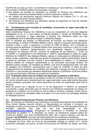 Tribunal de Justiça RS Edital N.º 17/2014 – Oficial de Justiça PJ-H e Assistente Social PJ-J7
3.3.10 Tendo em vista que todo o procedimento é realizado por meio eletrônico, o candidato não
deve remeter à FAURGS qualquer documentação, à exceção:
a) dos pedidos de inscrição de candidatos na condição de Pessoas com Deficiência que
necessitam encaminhar Atestado Médico (conforme disposto no subitem 3.4);
b) dos pedidos de atendimento especial (conforme disposto nos subitens 3.2.7 e 3.5) que
necessitam apresentar Atestado Médico;
c) das Pessoas com Deficiência que solicitarem isenção de pagamento da Taxa de Inscrição
(conforme disposto no subitem 3.6).
3.4 Procedimentos para inscrição de candidatos concorrentes às vagas reservadas às
Pessoas com Deficiência
Serão consideradas Pessoas com Deficiência as que se enquadrarem em uma das categorias
estabelecidas no art. 3.º, e seus incisos, do Decreto Estadual n.º 44.300, de 20/02/2006. Esses
candidatos concorrerão a vagas destinadas a Pessoas com Deficiência desde que haja
compatibilidade entre as atribuições do cargo e a deficiência alegada.
3.4.1 O candidato que declarar, no Requerimento de Inscrição, ser Pessoa com Deficiência
deverá entregar ou remeter à FAURGS atestado médico, original ou fotocópia autenticada legível,
contendo a data, o nome, a assinatura e o número do CRM do Médico, com a indicação da
provável causa de deficiência. O Atestado Médico deve mencionar a espécie e o grau ou o nível
de deficiência, indicando, obrigatoriamente, sua classificação segundo a Classificação
Internacional de Doenças (CID-10), conforme as exigências da Lei Estadual n.º 13.320, de
21/12/2009, e o estabelecido no Ato Regimental n.º 05/2010, disponibilizado no Diário da Justiça
Eletrônico de 31/08/2010. Nos Atestados Médicos relativos à comprovação de deficiência auditiva,
deverá constar, claramente, a descrição dos grupos de frequência auditiva comprometidos. Durante
o período de inscrições, nos dias, horários e local estabelecidos no subitem 1.1, os Atestados
Médicos poderão ser entregues, pessoalmente ou por procurador (procuração simples). Os
atestados podem, também, ser remetidos por SEDEX, com Aviso de Recebimento (AR), com data
de postagem até 07/05/2014, exclusivamente para a Sede da FAURGS. O último dia para
entrega/remessa dos atestados dos candidatos que solicitarem a isenção da Taxa de Inscrição é
14/04/2014 e, para aqueles que solicitarem atendimento especial, é 22/04/2014 (conforme subitem
3.5), para que haja tempo hábil para as providências necessárias.
3.4.2 O atestado médico deve ser emitido com data igual ou posterior a 08/01/2014.
3.4.3 Caso não haja aprovação de candidatos inscritos na condição de Pessoas com Deficiência
em número suficiente para o preenchimento de vagas reservadas, essas serão preenchidas pelos
demais candidatos aprovados, com estrita observância da ordem de classificação geral final do
concurso.
3.4.4 De acordo com o disposto no art. 3.º do Ato Regimental n.º 05/2010, os candidatos
concorrentes a vagas reservadas para as Pessoas com Deficiência participarão da seleção em
igualdade de condições com os demais no que se refere a conteúdo, avaliação, horário, local e
duração (à exceção de candidatos objeto do subitem 3.5.2 que tiverem sua solicitação deferida)
de realização da prova.
3.5 Atendimento Especial para Pessoas com Deficiência
3.5.1 As Pessoas com Deficiência que necessitarem de atendimento especial para realização da
Prova Escrita Objetiva deverão indicá-lo no Requerimento de Inscrição e formalizar sua
solicitação ao Setor de Concursos da FAURGS, POR ESCRITO, por meio de preenchimento de
formulário específico para esse fim, que será disponibilizado no sítio
www.faurgsconcursos.ufrgs.br, entregando-o ou remetendo-o à FAURGS, no endereço
mencionado no subitem 1.1. A solicitação, por escrito, de atendimento especial poderá ser
enviada por SEDEX, com Aviso de Recebimento (AR), para o mesmo endereço, com data de
postagem até 22/04/2014, para que haja tempo hábil para as providências necessárias.
3.5.2 O candidato inscrito como Pessoa com Deficiência que necessitar de tempo adicional para
a realização de Prova, além do envio da documentação indicada no subitem 3.4.1, deverá
encaminhar solicitação, por escrito, ao Setor de Concursos da FAURGS, por Sedex, com Aviso
 