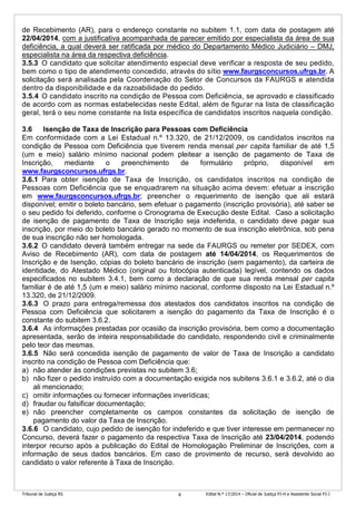 Tribunal de Justiça RS Edital N.º 17/2014 – Oficial de Justiça PJ-H e Assistente Social PJ-J8
de Recebimento (AR), para o endereço constante no subitem 1.1, com data de postagem até
22/04/2014, com a justificativa acompanhada de parecer emitido por especialista da área de sua
deficiência, a qual deverá ser ratificada por médico do Departamento Médico Judiciário – DMJ,
especialista na área da respectiva deficiência.
3.5.3 O candidato que solicitar atendimento especial deve verificar a resposta de seu pedido,
bem como o tipo de atendimento concedido, através do sítio www.faurgsconcursos.ufrgs.br. A
solicitação será analisada pela Coordenação do Setor de Concursos da FAURGS e atendida
dentro da disponibilidade e da razoabilidade do pedido.
3.5.4 O candidato inscrito na condição de Pessoa com Deficiência, se aprovado e classificado
de acordo com as normas estabelecidas neste Edital, além de figurar na lista de classificação
geral, terá o seu nome constante na lista específica de candidatos inscritos naquela condição.
3.6 Isenção de Taxa de Inscrição para Pessoas com Deficiência
Em conformidade com a Lei Estadual n.º 13.320, de 21/12/2009, os candidatos inscritos na
condição de Pessoa com Deficiência que tiverem renda mensal per capita familiar de até 1,5
(um e meio) salário mínimo nacional podem pleitear a isenção de pagamento de Taxa de
Inscrição, mediante o preenchimento de formulário próprio, disponível em
www.faurgsconcursos.ufrgs.br.
3.6.1 Para obter isenção de Taxa de Inscrição, os candidatos inscritos na condição de
Pessoas com Deficiência que se enquadrarem na situação acima devem: efetuar a inscrição
em www.faurgsconcursos.ufrgs.br; preencher o requerimento de isenção que ali estará
disponível; emitir o boleto bancário, sem efetuar o pagamento (inscrição provisória), até saber se
o seu pedido foi deferido, conforme o Cronograma de Execução deste Edital. Caso a solicitação
de isenção de pagamento de Taxa de Inscrição seja indeferida, o candidato deve pagar sua
inscrição, por meio do boleto bancário gerado no momento de sua inscrição eletrônica, sob pena
de sua inscrição não ser homologada.
3.6.2 O candidato deverá também entregar na sede da FAURGS ou remeter por SEDEX, com
Aviso de Recebimento (AR), com data de postagem até 14/04/2014, os Requerimentos de
Inscrição e de Isenção, cópias do boleto bancário de inscrição (sem pagamento), da carteira de
identidade, do Atestado Médico (original ou fotocópia autenticada) legível, contendo os dados
especificados no subitem 3.4.1, bem como a declaração de que sua renda mensal per capita
familiar é de até 1,5 (um e meio) salário mínimo nacional, conforme disposto na Lei Estadual n.º
13.320, de 21/12/2009.
3.6.3 O prazo para entrega/remessa dos atestados dos candidatos inscritos na condição de
Pessoa com Deficiência que solicitarem a isenção do pagamento da Taxa de Inscrição é o
constante do subitem 3.6.2.
3.6.4 As informações prestadas por ocasião da inscrição provisória, bem como a documentação
apresentada, serão de inteira responsabilidade do candidato, respondendo civil e criminalmente
pelo teor das mesmas.
3.6.5 Não será concedida isenção de pagamento de valor de Taxa de Inscrição a candidato
inscrito na condição de Pessoa com Deficiência que:
a) não atender às condições previstas no subitem 3.6;
b) não fizer o pedido instruído com a documentação exigida nos subitens 3.6.1 e 3.6.2, até o dia
ali mencionado;
c) omitir informações ou fornecer informações inverídicas;
d) fraudar ou falsificar documentação;
e) não preencher completamente os campos constantes da solicitação de isenção de
pagamento do valor da Taxa de Inscrição.
3.6.6 O candidato, cujo pedido de isenção for indeferido e que tiver interesse em permanecer no
Concurso, deverá fazer o pagamento da respectiva Taxa de Inscrição até 23/04/2014, podendo
interpor recurso após a publicação do Edital de Homologação Preliminar de Inscrições, com a
informação de seus dados bancários. Em caso de provimento de recurso, será devolvido ao
candidato o valor referente à Taxa de Inscrição.
 