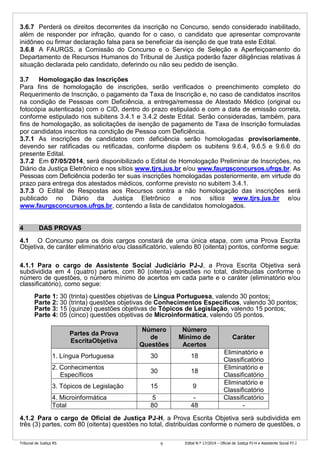 Tribunal de Justiça RS Edital N.º 17/2014 – Oficial de Justiça PJ-H e Assistente Social PJ-J9
3.6.7 Perderá os direitos decorrentes da inscrição no Concurso, sendo considerado inabilitado,
além de responder por infração, quando for o caso, o candidato que apresentar comprovante
inidôneo ou firmar declaração falsa para se beneficiar da isenção de que trata este Edital.
3.6.8 A FAURGS, a Comissão do Concurso e o Serviço de Seleção e Aperfeiçoamento do
Departamento de Recursos Humanos do Tribunal de Justiça poderão fazer diligências relativas à
situação declarada pelo candidato, deferindo ou não seu pedido de isenção.
3.7 Homologação das Inscrições
Para fins de homologação de inscrições, serão verificados o preenchimento completo do
Requerimento de Inscrição, o pagamento da Taxa de Inscrição e, no caso de candidatos inscritos
na condição de Pessoas com Deficiência, a entrega/remessa de Atestado Médico (original ou
fotocópia autenticada) com o CID, dentro do prazo estipulado e com a data de emissão correta,
conforme estipulado nos subitens 3.4.1 e 3.4.2 deste Edital. Serão consideradas, também, para
fins de homologação, as solicitações de isenção de pagamento de Taxa de Inscrição formuladas
por candidatos inscritos na condição de Pessoa com Deficiência.
3.7.1 As inscrições de candidatos com deficiência serão homologadas provisoriamente,
devendo ser ratificadas ou retificadas, conforme dispõem os subitens 9.6.4, 9.6.5 e 9.6.6 do
presente Edital.
3.7.2 Em 07/05/2014, será disponibilizado o Edital de Homologação Preliminar de Inscrições, no
Diário da Justiça Eletrônico e nos sítios www.tjrs.jus.br e/ou www.faurgsconcursos.ufrgs.br. As
Pessoas com Deficiência poderão ter suas inscrições homologadas posteriormente, em virtude do
prazo para entrega dos atestados médicos, conforme previsto no subitem 3.4.1.
3.7.3 O Edital de Respostas aos Recursos contra a não homologação das inscrições será
publicado no Diário da Justiça Eletrônico e nos sítios www.tjrs.jus.br e/ou
www.faurgsconcursos.ufrgs.br, contendo a lista de candidatos homologados.
4 DAS PROVAS
4.1 O Concurso para os dois cargos constará de uma única etapa, com uma Prova Escrita
Objetiva, de caráter eliminatório e/ou classificatório, valendo 80 (oitenta) pontos, conforme segue:
4.1.1 Para o cargo de Assistente Social Judiciário PJ-J, a Prova Escrita Objetiva será
subdividida em 4 (quatro) partes, com 80 (oitenta) questões no total, distribuídas conforme o
número de questões, o número mínimo de acertos em cada parte e o caráter (eliminatório e/ou
classificatório), como segue:
Parte 1: 30 (trinta) questões objetivas de Língua Portuguesa, valendo 30 pontos;
Parte 2: 30 (trinta) questões objetivas de Conhecimentos Específicos, valendo 30 pontos;
Parte 3: 15 (quinze) questões objetivas de Tópicos de Legislação, valendo 15 pontos;
Parte 4: 05 (cinco) questões objetivas de Microinformática, valendo 05 pontos.
Partes da Prova
EscritaObjetiva
Número
de
Questões
Número
Mínimo de
Acertos
Caráter
1. Língua Portuguesa 30 18
Eliminatório e
Classificatório
2. Conhecimentos
Específicos
30 18
Eliminatório e
Classificatório
3. Tópicos de Legislação 15 9
Eliminatório e
Classificatório
4. Microinformática 5 - Classificatório
Total 80 48 -
4.1.2 Para o cargo de Oficial de Justiça PJ-H, a Prova Escrita Objetiva será subdividida em
três (3) partes, com 80 (oitenta) questões no total, distribuídas conforme o número de questões, o
 