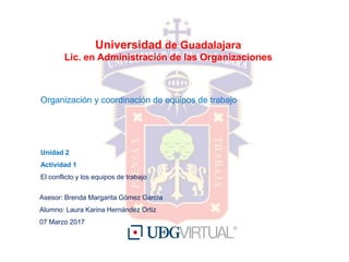 Universidad de Guadalajara
Lic. en Administración de las Organizaciones
Organización y coordinación de equipos de trabajo
Unidad 2
Actividad 1
El conflicto y los equipos de trabajo
Asesor: Brenda Margarita Gómez García
Alumno: Laura Karina Hernández Ortiz
07 Marzo 2017
 