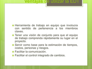 Ventajas de utilizar la EDT
 Herramienta de trabajo en equipo que involucra
con sentido de pertenencia a los miembros
claves.
 Tener una visión de conjunto para que el equipo
de trabajo comprenda rápidamente su lugar en el
proyecto.
 Servir como base para la estimación de tiempos,
costos, personas y riesgos.
 Facilitar la comunicación.
 Facilitar el control integrado de cambios.
 