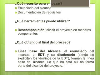 ¿Qué necesito para empezar?
 Enunciado del alcance
 Documentación de requisitos
¿Qué herramientas puedo utilizar?
 Descomposición: dividir el proyecto en menores
componentes
¿Qué obtengo al final del proceso?
 Línea base del Alcance: el enunciado del
alcance, la EDT y su diccionario (donde se
explicitan los términos de la EDT), forman la línea
base del alcance. Lo que no está allí no forma
parte del alcance del proyecto.
 