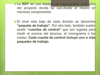  La EDT es una especie de organigrama jerárquico
del proyecto donde se sub-divide el mismo en
menores componentes.
 El nivel más bajo de cada división se denomina
“paquete de trabajo”. Por otro lado, también suelen
existir “cuentas de control” que son lugares para
medir el avance del alcance, el cronograma o los
costos. Cada cuenta de control incluye uno o más
paquetes de trabajo.
 