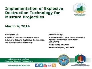 Implementation of Explosive
Destruction Technology for
Mustard Projectiles
March 4, 2014
Presented to:
Chemical Destruction Community
Advisory Board’s Explosive Destruction
Technology Working Group
Presented by:
John McArthur, Blue Grass Chemical
Agent-Destruction Pilot Plant
(BGCAPP)
Neil Frenzl, BGCAPP
Allison Respess, BGCAPP
 