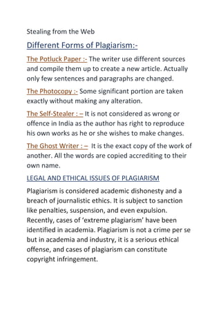 Stealing from the Web
Different Forms of Plagiarism:-
The Potluck Paper :- The writer use different sources
and compile them up to create a new article. Actually
only few sentences and paragraphs are changed.
The Photocopy :- Some significant portion are taken
exactly without making any alteration.
The Self-Stealer : – It is not considered as wrong or
offence in India as the author has right to reproduce
his own works as he or she wishes to make changes.
The Ghost Writer : – It is the exact copy of the work of
another. All the words are copied accrediting to their
own name.
LEGAL AND ETHICAL ISSUES OF PLAGIARISM
Plagiarism is considered academic dishonesty and a
breach of journalistic ethics. It is subject to sanction
like penalties, suspension, and even expulsion.
Recently, cases of ‘extreme plagiarism’ have been
identified in academia. Plagiarism is not a crime per se
but in academia and industry, it is a serious ethical
offense, and cases of plagiarism can constitute
copyright infringement.
 