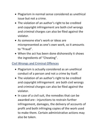 • Plagiarism in normal sense considered as unethical
issue but not a crime.
• The violation of an author’s right to be credited
and copyright infringement are both civil wrongs
and criminal charges can also be filed against the
violator.
• As someone else’s work or ideas are
misrepresented as one’s own work, so it amounts
to “Fraud”.
• When the act has been done dishonestly it shows
the ingredients of “Cheating”.
Civil Wrongs and Criminal Offences
• Plagiarism is actually considered as an unethical
conduct of a person and not a crime by itself.
• The violation of an author’s right to be credited
and copyright infringement are both civil wrongs
and criminal charges can also be filed against the
violator.
• In case of a civil suit, the remedies that can be
awarded are : injunctions to restrain further
infringement, damages, the delivery of accounts of
profit and both infringing copies of the work used
to make them. Certain administrative actions may
also be taken.
 