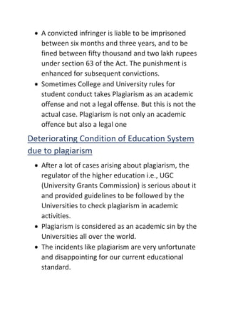 • A convicted infringer is liable to be imprisoned
between six months and three years, and to be
fined between fifty thousand and two lakh rupees
under section 63 of the Act. The punishment is
enhanced for subsequent convictions.
• Sometimes College and University rules for
student conduct takes Plagiarism as an academic
offense and not a legal offense. But this is not the
actual case. Plagiarism is not only an academic
offence but also a legal one
Deteriorating Condition of Education System
due to plagiarism
• After a lot of cases arising about plagiarism, the
regulator of the higher education i.e., UGC
(University Grants Commission) is serious about it
and provided guidelines to be followed by the
Universities to check plagiarism in academic
activities.
• Plagiarism is considered as an academic sin by the
Universities all over the world.
• The incidents like plagiarism are very unfortunate
and disappointing for our current educational
standard.
 