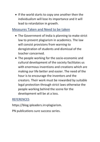 • If the world starts to copy one another then the
individualism will lose its importance and it will
lead to retardation in growth.
Measures Taken and Need to be taken
• The Government of India is planning to make strict
law to prevent plagiarism in academics. The law
will consist provisions from warning to
deregistration of students and dismissal of the
teacher concerned.
• The people working for the socio-economic and
cultural development of the society facilitates us
with enormous inventions and creations which are
making our life better and easier. The need of the
hour is to encourage the inventors and the
creators. Their work must be rewarded by suitable
legal protection through strict laws otherwise the
people working behind the scene for the
development will be at a loss.
REFERENCES
https://blog.ipleaders.in>plagiarism.
PN publications sure success series.
 