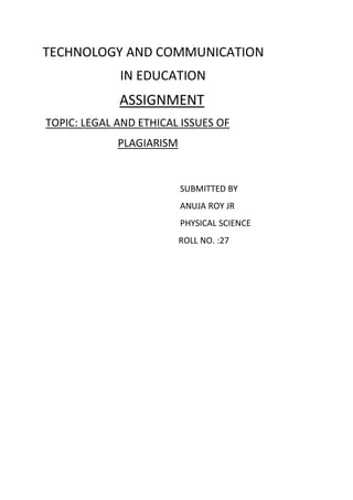 TECHNOLOGY AND COMMUNICATION
IN EDUCATION
ASSIGNMENT
TOPIC: LEGAL AND ETHICAL ISSUES OF
PLAGIARISM
SUBMITTED BY
ANUJA ROY JR
PHYSICAL SCIENCE
ROLL NO. :27
 