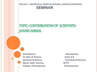 EDU-04.9 : THEORETICAL BASIS OF NATURAL SCIENCE EDUCATION
SEMINAR
TOPIC: CONTRIBUTIONS OF SCIENTISTS-
JANAKI AMMAL
Submitted to, Submitted by,
Dr. Asha K Thomas Ardra S B
Assistant Professor B.Ed Natural Science
Mount Tabor Training MTTC,
College, Pathanapuram. Pathanapuram.
 
