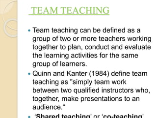 TEAM TEACHING
 Team teaching can be defined as a
group of two or more teachers working
together to plan, conduct and evaluate
the learning activities for the same
group of learners.
 Quinn and Kanter (1984) define team
teaching as "simply team work
between two qualified instructors who,
together, make presentations to an
audience.“
 