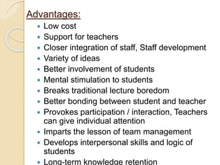 Advantages:
 Low cost
 Support for teachers
 Closer integration of staff, Staff development
 Variety of ideas
 Better involvement of students
 Mental stimulation to students
 Breaks traditional lecture boredom
 Better bonding between student and teacher
 Provokes participation / interaction, Teachers
can give individual attention
 Imparts the lesson of team management
 Develops interpersonal skills and logic of
students
 Long-term knowledge retention
 